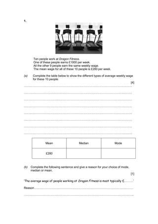 1.
Ten people work at Dragon Fitness.
One of these people earns £1000 per week.
All the other 9 people earn the same weekly wage.
The mean wage for all of these 10 people is £280 per week.
(a) Complete the table below to show the different types of average weekly wage
for these 10 people.
[4]
…………………………………………………………………………………………………
…………………………………………………………………………………………………
…………………………………………………………………………………………………
…………………………………………………………………………………………………
…………………………………………………………………………………………………
…………………………………………………………………………………………………
…………………………………………………………………………………………………
…………………………………………………………………………………………………
Mean Median Mode
£280
(b) Complete the following sentence and give a reason for your choice of mode,
median or mean.
[1]
‘The average wage of people working at Dragon Fitness is most typically £………’
Reason…………………………………………………………………………………………
…………………………………………………………………………………………………..
 