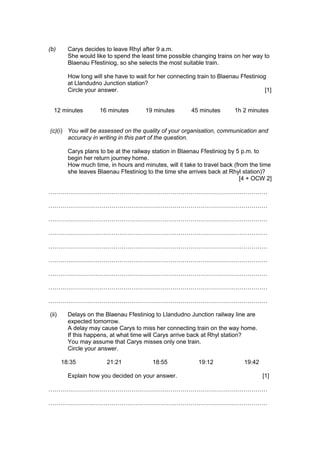 (b) Carys decides to leave Rhyl after 9 a.m.
She would like to spend the least time possible changing trains on her way to
Blaenau Ffestiniog, so she selects the most suitable train.
How long will she have to wait for her connecting train to Blaenau Ffestiniog
at Llandudno Junction station?
Circle your answer. [1]
12 minutes 16 minutes 19 minutes 45 minutes 1h 2 minutes
(c)(i) You will be assessed on the quality of your organisation, communication and
accuracy in writing in this part of the question.
Carys plans to be at the railway station in Blaenau Ffestiniog by 5 p.m. to
begin her return journey home.
How much time, in hours and minutes, will it take to travel back (from the time
she leaves Blaenau Ffestiniog to the time she arrives back at Rhyl station)?
[4 + OCW 2]
…………………………………………………………………………………………………
…………………………………………………………………………………………………
…………………………………………………………………………………………………
…………………………………………………………………………………………………
…………………………………………………………………………………………………
…………………………………………………………………………………………………
…………………………………………………………………………………………………
…………………………………………………………………………………………………
…………………………………………………………………………………………………
(ii) Delays on the Blaenau Ffestiniog to Llandudno Junction railway line are
expected tomorrow.
A delay may cause Carys to miss her connecting train on the way home.
If this happens, at what time will Carys arrive back at Rhyl station?
You may assume that Carys misses only one train.
Circle your answer.
18:35 21:21 18:55 19:12 19:42
Explain how you decided on your answer. [1]
…………………………………………………………………………………………………
…………………………………………………………………………………………………
 