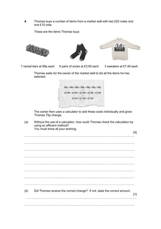 4. Thomas buys a number of items from a market stall with two £20 notes and
one £10 note.
These are the items Thomas buys:
7 cereal bars at 99p each 5 pairs of socks at £3.95 each 3 sweaters at £7.49 each
Thomas waits for the owner of the market stall to list all the items he has
selected.
The owner then uses a calculator to add these costs individually and gives
Thomas 75p change.
(a) Without the use of a calculator, how could Thomas check the calculation by
using an efficient method?
You must show all your working.
[4]
…………………………………………………………………………………………………
…………………………………………………………………………………………………
…………………………………………………………………………………………………
…………………………………………………………………………………………………
…………………………………………………………………………………………………
…………………………………………………………………………………………………
…………………………………………………………………………………………………
…………………………………………………………………………………………………
(b) Did Thomas receive the correct change? If not, state the correct amount.
[1]
…………………………………………………………………………………………………
…………………………………………………………………………………………………
 