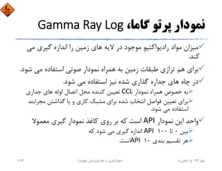 ،‫ﮔﺎﻣﺎ‬ ‫ﭘﺮﺗﻮ‬ ‫ﻧﻤﻮدار‬Gamma Ray Log
‫ﻣﻲ‬ ‫ﮔﻴﺮي‬ ‫اﻧﺪازه‬ ‫را‬ ‫زﻣﻴﻦ‬ ‫ﻫﺎي‬ ‫ﻻﻳﻪ‬ ‫در‬ ‫ﻣﻮﺟﻮد‬ ‫رادﻳﻮاﻛﺘﻴﻮ‬ ‫ﻣﻮاد‬ ‫ﻣﻴﺰان‬
‫ﻛﻨﺪ‬.
‫ﺻﻮﺗﻲ‬ ‫ﻧﻤﻮدار‬ ‫ﻫﻤﺮاه‬ ‫ﺑﻪ‬ ‫زﻣﻴﻦ‬ ‫ﻃﺒﻘﺎت‬ ‫ﺗﺮازي‬ ‫ﻫﻢ‬ ‫ﺑﺮاي‬‫ﺷﻮد‬ ‫ﻣﻲ‬ ‫اﺳﺘﻔﺎده‬.
‫ﺷﺪه‬ ‫ﮔﺬاري‬ ‫ﺟﺪاره‬ ‫ﻫﺎي‬ ‫ﭼﺎه‬ ‫در‬‫ﺷﻮد‬ ‫ﻣﻲ‬ ‫اﺳﺘﻔﺎده‬ ‫ﻧﻴﺰ‬.
‫ﻧﻤﻮدار‬ ‫ﻫﻤﺮاه‬ ‫ﺧﺼﻮص‬ ‫ﺑﻪ‬CCL‫ﺟﺪاري‬ ‫ﻫﺎي‬ ‫ﻟﻮﻟﻪ‬ ‫اﺗﺼﺎل‬ ‫ﻣﺤﻞ‬ ‫ﻛﻨﻨﺪه‬ ‫ﺗﻌﻴﻴﻦ‬
‫ﻣﺠﺮ‬ ‫ﮔﺬاﺷﺘﻦ‬ ‫ﻳﺎ‬ ‫و‬ ‫ﻛﺎري‬ ‫ﻣﺸﺒﻚ‬ ‫ﺑﺮاي‬ ‫ﺷﺪه‬ ‫اﻧﺘﺨﺎب‬ ‫ﻓﻮاﺻﻞ‬ ‫ﺗﻌﻴﻴﻦ‬ ‫ﺑﺮاي‬‫اﺑﻨﺪ‬
‫ﺷﻮد‬ ‫ﻣﻲ‬ ‫اﺳﺘﻔﺎده‬.
‫ﻧﻤﻮدار‬ ‫اﻳﻦ‬ ‫واﺣﺪ‬API‫ﻣﻌﻤﻮﻻ‬ ‫ﮔﻴﺮي‬ ‫ﻧﻤﻮدار‬ ‫ﻛﺎﻏﺬ‬ ‫روي‬ ‫ﺑﺮ‬ ‫ﻛﻪ‬ ‫اﺳﺖ‬
‫ﺑﻴﻦ‬0‫ﺗﺎ‬100API ‫ﻛﻪ‬ ‫ﺷﻮد‬ ‫ﻣﻲ‬ ‫ﮔﻴﺮي‬ ‫اﻧﺪازه‬
‫ﺑﻨﺪي‬ ‫ﺗﻘﺴﻴﻢ‬ ‫ﻫﺮ‬10API ‫اﺳﺖ‬.
‫ﺑﻬﺎر‬94-‫ح‬.‫اﻋﻠﻤﻲ‬‫ﻧﻴﺎ‬‫ﭼﺎه‬ ‫از‬ ‫ﻧﻤﻮدارﮔﻴﺮي‬)‫ﭼﻬﺎرم‬ ‫وﻳﺮاﻳﺶ‬(114
 