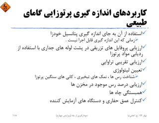 ‫ﮔﺎﻣﺎ‬ ‫ﭘﺮﺗﻮزاﻳﻲ‬ ‫ﮔﻴﺮي‬ ‫اﻧﺪازه‬ ‫ﻛﺎرﺑﺮدﻫﺎي‬‫ي‬
‫ﻃﺒﻴﻌﻲ‬
‫ﮔﻴﺮي‬ ‫اﻧﺪازه‬ ‫ﺟﺎي‬ ‫ﺑﻪ‬ ‫آن‬ ‫از‬ ‫اﺳﺘﻔﺎده‬‫ﺧﻮدزا‬ ‫ﭘﺘﺎﻧﺴﻴﻞ‬
‫ﻧﻴﺴﺖ‬ ‫اﺟﺮا‬ ‫ﻗﺎﺑﻞ‬ ‫ﮔﻴﺮي‬ ‫اﻧﺪازه‬ ‫اﻳﻦ‬ ‫ﻛﻪ‬ ‫زﻣﺎﻧﻲ‬.
‫اﺳﺘﻔ‬ ‫ﺑﺎ‬ ‫ﺟﺪاري‬ ‫ﻫﺎي‬ ‫ﻟﻮﻟﻪ‬ ‫ﭘﺸﺖ‬ ‫در‬ ‫ﺗﺰرﻳﻘﻲ‬ ‫ﻫﺎي‬ ‫ﭘﺮوﻓﺎﻳﻞ‬ ‫ارزﻳﺎﺑﻲ‬‫از‬ ‫ﺎده‬
‫ﭘﺮﺗﻮزا‬ ‫ﻣﻮاد‬ ‫ردﻳﺎﺑﻲ‬
‫ﺗﺮاواﻳﻲ‬ ‫ﺗﻘﺮﻳﺒﻲ‬ ‫ارزﻳﺎﺑﻲ‬
‫ﻟﻴﺘﻮﻟﻮژي‬ ‫ﺗﻌﻴﻴﻦ‬
‫ﭘﺮﺗﻮزا‬ ‫ﺳﻨﮕﻴﻦ‬ ‫ﻫﺎي‬ ‫ﻛﺎﻧﻲ‬ ، ‫ﺗﺒﺨﻴﺮي‬ ‫ﻫﺎي‬ ‫ﻧﻤﻚ‬ ، ‫ﻫﺎ‬ ‫رس‬ ‫ﺷﻨﺎﺧﺖ‬
‫ﻫﺎ‬ ‫ﻣﺨﺰن‬ ‫در‬ ‫ﻣﻮﺟﻮد‬ ‫رس‬ ‫درﺻﺪ‬ ‫ارزﻳﺎﺑﻲ‬
‫ﻫﺎ‬ ‫ﭼﺎه‬ ‫ﻫﻤﺒﺴﺘﮕﻲ‬
‫ﻛﻨﻨﺪه‬ ‫آزﻣﺎﻳﺶ‬ ‫ﻫﺎي‬ ‫دﺳﺘﮕﺎه‬ ‫و‬ ‫ﺣﻔﺎري‬ ‫ﻋﻤﻖ‬ ‫ﻛﻨﺘﺮل‬
‫ﺑﻬﺎر‬94-‫ح‬.‫اﻋﻠﻤﻲ‬‫ﻧﻴﺎ‬‫ﭼﺎه‬ ‫از‬ ‫ﻧﻤﻮدارﮔﻴﺮي‬)‫ﭼﻬﺎرم‬ ‫وﻳﺮاﻳﺶ‬(118
 