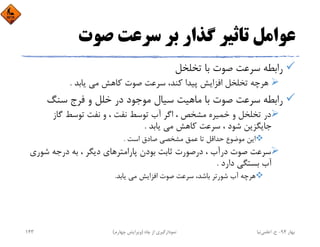 ‫ﺻﻮت‬ ‫ﺳﺮﻋﺖ‬ ‫ﺑﺮ‬ ‫ﮔﺬار‬ ‫ﺗﺎﺛﻴﺮ‬ ‫ﻋﻮاﻣﻞ‬
‫ﺗﺨﻠﺨﻞ‬ ‫ﺑﺎ‬ ‫ﺻﻮت‬ ‫ﺳﺮﻋﺖ‬ ‫راﺑﻄﻪ‬
‫ﻳﺎﺑﺪ‬ ‫ﻣﻲ‬ ‫ﻛﺎﻫﺶ‬ ‫ﺻﻮت‬ ‫ﺳﺮﻋﺖ‬ ،‫ﻛﻨﺪ‬ ‫ﭘﻴﺪا‬ ‫اﻓﺰاﻳﺶ‬ ‫ﺗﺨﻠﺨﻞ‬ ‫ﻫﺮﭼﻪ‬.
‫ﺳﻨﮓ‬ ‫ﻓﺮج‬ ‫و‬ ‫ﺧﻠﻞ‬ ‫در‬ ‫ﻣﻮﺟﻮد‬ ‫ﺳﻴﺎل‬ ‫ﻣﺎﻫﻴﺖ‬ ‫ﺑﺎ‬ ‫ﺻﻮت‬ ‫ﺳﺮﻋﺖ‬ ‫راﺑﻄﻪ‬
‫ﮔﺎز‬ ‫ﺗﻮﺳﻂ‬ ‫ﻧﻔﺖ‬ ‫و‬ ، ‫ﻧﻔﺖ‬ ‫ﺗﻮﺳﻂ‬ ‫آب‬ ‫اﮔﺮ‬ ، ‫ﻣﺸﺨﺺ‬ ‫ﺧﻤﻴﺮه‬ ‫و‬ ‫ﺗﺨﻠﺨﻞ‬ ‫در‬
‫ﻳﺎﺑﺪ‬ ‫ﻣﻲ‬ ‫ﻛﺎﻫﺶ‬ ‫ﺳﺮﻋﺖ‬ ، ‫ﺷﻮد‬ ‫ﺟﺎﻳﮕﺰﻳﻦ‬.
‫اﺳﺖ‬ ‫ﺻﺎدق‬ ‫ﻣﺸﺨﺼﻲ‬ ‫ﻋﻤﻖ‬ ‫ﺗﺎ‬ ‫ﺣﺪاﻗﻞ‬ ‫ﻣﻮﺿﻮع‬ ‫اﻳﻦ‬.
‫ﺷﻮري‬ ‫درﺟﻪ‬ ‫ﺑﻪ‬ ، ‫دﻳﮕﺮ‬ ‫ﭘﺎراﻣﺘﺮﻫﺎي‬ ‫ﺑﻮدن‬ ‫ﺛﺎﺑﺖ‬ ‫درﺻﻮرت‬ ، ‫درآب‬ ‫ﺻﻮت‬ ‫ﺳﺮﻋﺖ‬
‫دارد‬ ‫ﺑﺴﺘﮕﻲ‬ ‫آب‬.
‫ﻳﺎﺑﺪ‬ ‫ﻣﻲ‬ ‫اﻓﺰاﻳﺶ‬ ‫ﺻﻮت‬ ‫ﺳﺮﻋﺖ‬ ،‫ﺑﺎﺷﺪ‬ ‫ﺷﻮرﺗﺮ‬ ‫آب‬ ‫ﻫﺮﭼﻪ‬.
‫ﺑﻬﺎر‬94-‫ح‬.‫اﻋﻠﻤﻲ‬‫ﻧﻴﺎ‬‫ﭼﺎه‬ ‫از‬ ‫ﻧﻤﻮدارﮔﻴﺮي‬)‫ﭼﻬﺎرم‬ ‫وﻳﺮاﻳﺶ‬(143
 