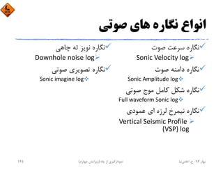 ‫ﺻﻮﺗﻲ‬ ‫ﻫﺎي‬ ‫ﻧﮕﺎره‬ ‫اﻧﻮاع‬
‫ﺻﻮت‬ ‫ﺳﺮﻋﺖ‬ ‫ﻧﮕﺎره‬
Sonic Velocity log
‫ﺻﻮت‬ ‫داﻣﻨﻪ‬ ‫ﻧﮕﺎره‬
Sonic Amplitude log
‫ﺻﻮﺗﻲ‬ ‫ﻣﻮج‬ ‫ﻛﺎﻣﻞ‬ ‫ﺷﻜﻞ‬ ‫ﻧﮕﺎره‬
Full waveform Sonic log
‫ﻋﻤﻮدي‬ ‫اي‬ ‫ﻟﺮزه‬ ‫ﻧﻴﻤﺮخ‬ ‫ﻧﮕﺎره‬
Vertical Seismic Profile 
(VSP) log
‫ﭼﺎﻫﻲ‬ ‫ﺗﻪ‬ ‫ﻧﻮﻳﺰ‬ ‫ﻧﮕﺎره‬
Downhole noise log
‫ﺻﻮﺗﻲ‬ ‫ﺗﺼﻮﻳﺮي‬ ‫ﻧﮕﺎره‬
Sonic imagine log
‫ﺑﻬﺎر‬94-‫ح‬.‫اﻋﻠﻤﻲ‬‫ﻧﻴﺎ‬‫ﭼﺎه‬ ‫از‬ ‫ﻧﻤﻮدارﮔﻴﺮي‬)‫ﭼﻬﺎرم‬ ‫وﻳﺮاﻳﺶ‬(145
 