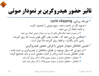 ‫ﺻ‬ ‫ﻧﻤﻮدار‬ ‫ﺑﺮ‬ ‫ﻫﻴﺪروﻛﺮﺑﻦ‬ ‫ﺣﻀﻮر‬ ‫ﺗﺎﺛﻴﺮ‬‫ﻮﺗﻲ‬
،‫ﭘﺮﺷﻲ‬ ‫ﭼﺮﺧﻪ‬cycle skipping
، ‫ﻛﺮده‬ ‫ﺗﻀﻌﻴﻒ‬ ‫را‬ ‫ﺻﻮﺗﻲ‬ ‫ﻣﻮج‬ ، ‫رﺧﻨﻪ‬ ‫ﻧﺎﺣﻴﻪ‬ ‫در‬ ‫ﮔﺎز‬ ‫وﺟﻮد‬
‫ﺷﻮد‬ ‫ﻣﻲ‬ ‫آن‬ ‫اﻳﺠﺎد‬ ‫ﺑﺎﻋﺚ‬ ‫و‬.
‫ﺷﻮد‬ ‫ﻣﻲ‬ ‫اﻳﺠﺎد‬ ‫ﺻﻮﺗﻲ‬ ‫ﻧﻤﻮدار‬ ‫در‬ ،‫ﻧﻴﺰ‬ ‫ﺑﺎز‬ ‫ﻫﺎي‬ ‫ﺷﻜﺴﺘﮕﻲ‬ ‫وﺟﻮد‬ ‫ﺻﻮرت‬ ‫در‬.
‫ﮔﻴﺮﻧﺪه‬ ‫روي‬ ‫ﻛﻪ‬ ‫ﻧﻴﺴﺖ‬ ‫ﻗﻮي‬ ‫ﻛﺎﻓﻲ‬ ‫ﺑﻘﺪر‬ ‫ﻋﻼﻣﺖ‬ ، ‫ﻛﻪ‬ ‫دﻫﺪ‬ ‫ﻣﻲ‬ ‫رخ‬ ‫ﻫﻨﮕﺎﻣﻲ‬
‫اﺳﺖ‬ ‫ﻣﻮﺛﺮ‬ ‫ﺑﺎﻻ‬ ‫ﮔﻴﺮﻧﺪه‬ ‫روي‬ ‫ﻓﻘﻂ‬ ‫و‬ ، ‫ﺑﮕﺬارد‬ ‫ﺗﺎﺛﻴﺮ‬ ‫ﭘﺎﻳﻴﻦ‬.
‫ﻫﻴﺪروﻛﺮﺑﻦ‬ ‫ﺣﻀﻮر‬ ‫ﻓﺮض‬ ‫ﺑﺎ‬ ‫ﺻﻮﺗﻲ‬ ‫ﻧﻤﻮدار‬ ‫ﺗﺨﻠﺨﻞ‬ ‫ﺗﻌﻴﻴﻦ‬
‫ﺑﺎﺷ‬ ‫ﺷﺪه‬ ‫ﭘﺮ‬ ‫ﻫﻴﺪروﻛﺮﺑﻦ‬ ‫از‬ ‫ﻣﺘﺨﻠﺨﻞ‬ ‫ﻓﻀﺎي‬ ‫در‬ ‫ﻣﻮﺟﻮد‬ ‫ﺳﻴﺎل‬ ‫ﻛﻪ‬ ‫ﺻﻮرﺗﻲ‬ ‫در‬، ‫ﺪ‬
‫ﮔ‬ ‫ﺗﺼﺤﻴﺢ‬ ‫ﺑﺎﻳﺪ‬ ‫و‬ ‫اﺳﺖ‬ ‫ﺣﻘﻴﻘﻲ‬ ‫اﻧﺪازه‬ ‫از‬ ‫زﻳﺎدﺗﺮ‬ ‫آﻣﺪه‬ ‫ﺑﺪﺳﺖ‬ ‫ﺗﺨﻠﺨﻞ‬ ‫ﻣﻘﺪار‬‫ﺮدد‬:
‫ﺗﺨﻠﺨﻞ‬=‫ﺻﻮﺗﻲ‬ ‫ﻧﻤﻮدار‬ ‫از‬ ‫ﺣﺎﺻﻞ‬ ‫ﺗﺨﻠﺨﻞ‬)*0,7(‫ﺑﺎﺷﺪ‬ ‫ﮔﺎز‬ ‫ﺳﻴﺎل‬ ‫اﮔﺮ‬
‫ﺗﺨﻠﺨﻞ‬=‫ﺻﻮﺗﻲ‬ ‫ﻧﻤﻮدار‬ ‫از‬ ‫ﺣﺎﺻﻞ‬ ‫ﺗﺨﻠﺨﻞ‬)*0,9(‫ﺑﺎﺷﺪ‬ ‫ﻧﻔﺖ‬ ‫ﺳﻴﺎل‬ ‫اﮔﺮ‬
‫ﺑﻬﺎر‬94-‫ح‬.‫اﻋﻠﻤﻲ‬‫ﻧﻴﺎ‬‫ﭼﺎه‬ ‫از‬ ‫ﻧﻤﻮدارﮔﻴﺮي‬)‫ﭼﻬﺎرم‬ ‫وﻳﺮاﻳﺶ‬(147
 