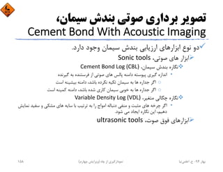 ،‫ﺳﻴﻤﺎن‬ ‫ﺑﻨﺪش‬ ‫ﺻﻮﺗﻲ‬ ‫ﺑﺮداري‬ ‫ﺗﺼﻮﻳﺮ‬
Cement Bond With Acoustic Imaging
‫دارد‬ ‫وﺟﻮد‬ ‫ﺳﻴﻤﺎن‬ ‫ﺑﻨﺪش‬ ‫ارزﻳﺎﺑﻲ‬ ‫اﺑﺰارﻫﺎي‬ ‫ﻧﻮع‬ ‫دو‬.
،‫ﺻﻮﺗﻲ‬ ‫ﻫﺎي‬ ‫اﺑﺰار‬Sonic tools
،‫ﺳﻴﻤﺎن‬ ‫ﺑﻨﺪش‬ ‫ﻧﮕﺎره‬Cement Bond Log (CBL)
•‫ﮔﻴﺮﻧﺪه‬ ‫ﺑﻪ‬ ‫ﻓﺮﺳﺘﻨﺪه‬ ‫از‬ ‫ﺻﻮﺗﻲ‬ ‫ﻫﺎي‬ ‫ﭘﺎﻟﺲ‬ ‫داﻣﻨﻪ‬ ‫ﭘﻴﻮﺳﺘﻪ‬ ‫ﮔﻴﺮي‬ ‫اﻧﺪازه‬
o‫اﺳﺖ‬ ‫ﺑﻴﺸﻴﻨﻪ‬ ‫داﻣﻨﻪ‬ ،‫ﺑﺎﺷﺪ‬ ‫ﻧﻜﺮده‬ ‫ﺗﻜﻴﻪ‬ ‫ﺳﻴﻤﺎن‬ ‫ﺑﻪ‬ ‫ﻫﺎ‬ ‫ﺟﺪاره‬ ‫اﮔﺮ‬
o‫اﺳﺖ‬ ‫ﻛﻤﻴﻨﻪ‬ ‫داﻣﻨﻪ‬ ،‫ﺑﺎﺷﺪ‬ ‫ﺷﺪه‬ ‫ﻛﺎري‬ ‫ﺳﻴﻤﺎن‬ ‫ﺧﻮﺑﻲ‬ ‫ﺑﻪ‬ ‫ﻫﺎ‬ ‫ﺟﺪاره‬ ‫اﮔﺮ‬
،‫ﻣﺘﻐﻴﺮ‬ ‫ﭼﮕﺎﻟﻲ‬ ‫ﻧﮕﺎره‬Variable Density Log (VDL)
•‫ﻧ‬ ‫ﺳﻔﻴﺪ‬ ‫و‬ ‫ﻣﺸﻜﻲ‬ ‫ﻫﺎي‬ ‫ﺳﺎﻳﻪ‬ ‫ﺑﺎ‬ ‫ﺗﺮﺗﻴﺐ‬ ‫ﺑﻪ‬ ‫را‬ ‫اﻣﻮاج‬ ‫دﻧﺒﺎﻟﻪ‬ ‫ﻣﻨﻔﻲ‬ ‫و‬ ‫ﻣﺜﺒﺖ‬ ‫ﻫﺎي‬ ‫ﭼﺮﺧﻪ‬ ‫اﮔﺮ‬‫ﻤﺎﻳﺶ‬
‫ﺷﻮد‬ ‫ﻣﻲ‬ ‫اﻳﺠﺎد‬ ‫ﻧﮕﺎره‬ ‫اﻳﻦ‬ ،‫دﻫﻴﻢ‬.
،‫ﺻﻮت‬ ‫ﻓﻮق‬ ‫اﺑﺰارﻫﺎي‬ultrasonic tools
‫ﺑﻬﺎر‬94-‫ح‬.‫اﻋﻠﻤﻲ‬‫ﻧﻴﺎ‬‫ﭼﺎه‬ ‫از‬ ‫ﻧﻤﻮدارﮔﻴﺮي‬)‫ﭼﻬﺎرم‬ ‫وﻳﺮاﻳﺶ‬(158
 