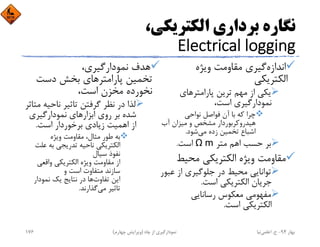 ،‫اﻟﻜﺘﺮﻳﻜﻲ‬ ‫ﺑﺮداري‬ ‫ﻧﮕﺎره‬
Electrical logging
‫اﻧﺪازه‬‫وﻳﮋه‬ ‫ﻣﻘﺎوﻣﺖ‬ ‫ﮔﻴﺮي‬
‫اﻟﻜﺘﺮﻳﻜﻲ‬
‫ﭘﺎراﻣﺘﺮﻫﺎي‬ ‫ﺗﺮﻳﻦ‬ ‫ﻣﻬﻢ‬ ‫از‬ ‫ﻳﻜﻲ‬
،‫اﺳﺖ‬ ‫ﻧﻤﻮدارﮔﻴﺮي‬
‫ﻧﻮاﺣﻲ‬ ‫ﻓﻮاﺻﻞ‬ ‫آن‬ ‫ﺑﺎ‬ ‫ﻛﻪ‬ ‫ﭼﺮا‬
‫آب‬ ‫ﻣﻴﺰان‬ ‫و‬ ‫ﻣﺸﺨﺺ‬ ‫ﻫﻴﺪروﻛﺮﺑﻮردار‬
‫ﻣﻲ‬ ‫زده‬ ‫ﺗﺨﻤﻴﻦ‬ ‫اﺷﺒﺎع‬‫ﺷﻮد‬.
‫ﻣﺘﺮ‬ ‫اﻫﻢ‬ ‫ﺣﺴﺐ‬ ‫ﺑﺮ‬Ω m‫اﺳﺖ‬.
‫ﻣﺤﻴﻂ‬ ‫اﻟﻜﺘﺮﻳﻜﻲ‬ ‫وﻳﮋه‬ ‫ﻣﻘﺎوﻣﺖ‬
‫ﻋﺒ‬ ‫از‬ ‫ﺟﻠﻮﮔﻴﺮي‬ ‫در‬ ‫ﻣﺤﻴﻂ‬ ‫ﺗﻮاﻧﺎﻳﻲ‬‫ﻮر‬
‫اﺳﺖ‬ ‫اﻟﻜﺘﺮﻳﻜﻲ‬ ‫ﺟﺮﻳﺎن‬.
‫رﺳﺎﻧﺎﻳﻲ‬ ‫ﻣﻌﻜﻮس‬ ‫ﻣﻔﻬﻮﻣﻲ‬
‫اﺳﺖ‬ ‫اﻟﻜﺘﺮﻳﻜﻲ‬.
،‫ﻧﻤﻮدارﮔﻴﺮي‬ ‫ﻫﺪف‬
‫دﺳﺖ‬ ‫ﺑﺨﺶ‬ ‫ﭘﺎراﻣﺘﺮﻫﺎي‬ ‫ﺗﺨﻤﻴﻦ‬
،‫اﺳﺖ‬ ‫ﻣﺨﺰن‬ ‫ﻧﺨﻮرده‬
‫ﻧﺎﺣﻴﻪ‬ ‫ﺗﺎﺛﻴﺮ‬ ‫ﮔﺮﻓﺘﻦ‬ ‫ﻧﻈﺮ‬ ‫در‬ ‫ﻟﺬا‬‫ﻣﺘﺎﺛﺮ‬
‫ﻧﻤﻮدارﮔﻴﺮي‬ ‫اﺑﺰارﻫﺎي‬ ‫روي‬ ‫ﺑﺮ‬ ‫ﺷﺪه‬
‫اﺳﺖ‬ ‫ﺑﺮﺧﻮردار‬ ‫زﻳﺎدي‬ ‫اﻫﻤﻴﺖ‬ ‫از‬.
‫وﻳﮋه‬ ‫ﻣﻘﺎوﻣﺖ‬ ،‫ﻣﺜﺎل‬ ‫ﻃﻮر‬ ‫ﺑﻪ‬
‫ﻋﻠ‬ ‫ﺑﻪ‬ ‫ﺗﺪرﻳﺠﻲ‬ ‫ﻧﺎﺣﻴﻪ‬ ‫اﻟﻜﺘﺮﻳﻜﻲ‬‫ﺖ‬
‫ﺳﻴﺎل‬ ‫ﻧﻔﻮذ‬
‫واﻗﻌﻲ‬ ‫اﻟﻜﺘﺮﻳﻜﻲ‬ ‫وﻳﮋه‬ ‫ﻣﻘﺎوﻣﺖ‬ ‫از‬
‫و‬ ‫اﺳﺖ‬ ‫ﻣﺘﻔﺎوت‬ ‫ﺳﺎزﻧﺪ‬
‫ﺗﻔﺎوت‬ ‫اﻳﻦ‬‫ﻧﻤﻮدار‬ ‫ﻳﻚ‬ ‫ﻧﺘﺎﻳﺞ‬ ‫در‬ ‫ﻫﺎ‬
‫ﻣﻲ‬ ‫ﺗﺎﺛﻴﺮ‬‫ﮔﺬارﻧﺪ‬.
‫ﺑﻬﺎر‬94-‫ح‬.‫اﻋﻠﻤﻲ‬‫ﻧﻴﺎ‬‫ﭼﺎه‬ ‫از‬ ‫ﻧﻤﻮدارﮔﻴﺮي‬)‫ﭼﻬﺎرم‬ ‫وﻳﺮاﻳﺶ‬(176
 