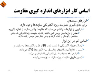 ‫ﻣﻘﺎوﻣﺖ‬ ‫ﮔﻴﺮي‬ ‫اﻧﺪازه‬ ‫اﺑﺰارﻫﺎي‬ ‫ﻛﺎر‬ ‫اﺳﺎس‬
‫ﻣﺘﻌﺪدي‬ ‫اﺑﺰارﻫﺎي‬
‫اﻧﺪازه‬ ‫ﺑﺮاي‬‫ﺳﺎزﻧﺪ‬ ‫اﻟﻜﺘﺮﻳﻜﻲ‬ ‫وﻳﮋه‬ ‫ﻣﻘﺎوﻣﺖ‬ ‫ﮔﻴﺮي‬‫دارد‬ ‫وﺟﻮد‬ ‫ﻫﺎ‬.
‫ﻣﻲ‬ ‫ﻗﺎدر‬ ‫را‬ ‫ﻣﺎ‬ ‫اﺑﺰارﻫﺎ‬ ‫از‬ ‫ﺗﺮﻛﻴﺒﻲ‬‫ﺑﮕ‬ ‫اﻧﺪازه‬ ‫را‬ ‫ﺳﺎزﻧﺪ‬ ‫واﻗﻌﻲ‬ ‫ﻣﻘﺎوﻣﺖ‬ ‫ﻛﻪ‬ ‫ﺳﺎزد‬‫ﻴﺮﻳﻢ‬.
‫ﺑ‬ ‫ﻳﻚ‬ ‫اﻟﻜﺘﺮﻳﻜﻲ‬ ‫وﻳﮋه‬ ‫ﻣﻘﺎوﻣﺖ‬ ‫ﻗﺎدرﻧﺪ‬ ‫و‬ ‫داﺷﺘﻪ‬ ‫ﻛﻤﻲ‬ ‫ﺑﺮرﺳﻲ‬ ‫ﻋﻤﻖ‬ ‫اﺑﺰارﻫﺎ‬ ‫از‬ ‫ﺑﻌﻀﻲ‬‫ﺨﺶ‬
‫دارﻧﺪ‬ ‫زﻳﺎدي‬ ‫ﺑﺮرﺳﻲ‬ ‫ﻋﻤﻖ‬ ‫دﻳﮕﺮ‬ ‫ﺑﺮﺧﻲ‬ ‫و‬ ‫ﮔﺮﻓﺘﻪ‬ ‫اﻧﺪازه‬ ‫را‬ ‫ﻛﻮﭼﻜﻲ‬ ‫و‬ ‫ﻣﺸﺨﺺ‬.
‫اﺑﺰار‬ ‫اﻳﻦ‬ ‫در‬ ‫ﻛﺎر‬ ‫اﺳﺎس‬
‫ﺛﺎﺑﺖ‬ ‫ﺷﺪت‬ ‫ﺑﺎ‬ ‫اﻟﻜﺘﺮﻳﻜﻲ‬ ‫ﺟﺮﻳﺎن‬ ‫ارﺳﺎل‬(I)‫و‬ ‫ﺳﺎزﻧﺪ‬ ‫ﺑﻪ‬ ‫اﻟﻜﺘﺮودﻫﺎ‬ ‫ﻃﺮﻳﻖ‬ ‫از‬
‫اﻧﺪازه‬ ،‫ﺳﭙﺲ‬‫اﻟﻜﺘﺮودﻫﺎ‬ ‫ﺑﻴﻦ‬ ‫ﭘﺘﺎﻧﺴﻴﻞ‬ ‫اﺧﺘﻼف‬ ‫ﮔﻴﺮي‬ΔV)(‫ﻣﻲ‬‫ﺑﺎﺷﺪ‬
‫اﻧﺪازه‬ ‫را‬ ‫اﻟﻜﺘﺮﻳﻜﻲ‬ ‫ﭘﺘﺎﻧﺴﻴﻞ‬ ‫اﺧﺘﻼف‬ ‫واﻗﻊ‬ ‫در‬ ‫اﺑﺰار‬‫ﻣﻲ‬ ‫ﮔﻴﺮي‬‫ﻛﻨﺪ‬.
)‫ﻣﻲ‬ ‫ﺳﻨﺠﻴﺪه‬ ‫ﺳﺎزﻧﺪ‬ ‫وﻳﮋه‬ ‫ﻣﻘﺎوﻣﺖ‬ ‫ﻃﺮﻳﻖ‬ ‫ﺑﺪﻳﻦ‬‫ﺷﻮد‬.(
‫ﺑﻬﺎر‬94-‫ح‬.‫اﻋﻠﻤﻲ‬‫ﻧﻴﺎ‬‫ﭼﺎه‬ ‫از‬ ‫ﻧﻤﻮدارﮔﻴﺮي‬)‫ﭼﻬﺎرم‬ ‫وﻳﺮاﻳﺶ‬(177
 