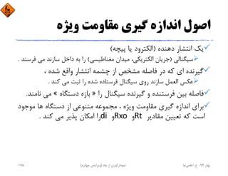 ‫وﻳﮋه‬ ‫ﻣﻘﺎوﻣﺖ‬ ‫ﮔﻴﺮي‬ ‫اﻧﺪازه‬ ‫اﺻﻮل‬
‫دﻫﻨﺪه‬ ‫اﻧﺘﺸﺎر‬ ‫ﻳﻚ‬)‫ﭘﻴﭽﻪ‬ ‫ﻳﺎ‬ ‫اﻟﻜﺘﺮود‬(
‫ﺳﻴﮕﻨﺎﻟﻲ‬)‫ﻣﻐﻨﺎﻃﻴﺴﻲ‬ ‫ﻣﻴﺪان‬ ،‫اﻟﻜﺘﺮﻳﻜﻲ‬ ‫ﺟﺮﻳﺎن‬(‫ﻣﻲ‬ ‫ﺳﺎزﻧﺪ‬ ‫داﺧﻞ‬ ‫ﺑﻪ‬ ‫را‬‫ﻓﺮﺳﺘﺪ‬.
، ‫ﺷﺪه‬ ‫واﻗﻊ‬ ‫اﻧﺘﺸﺎر‬ ‫ﭼﺸﻤﻪ‬ ‫از‬ ‫ﻣﺸﺨﺺ‬ ‫ﻓﺎﺻﻠﻪ‬ ‫در‬ ‫ﻛﻪ‬ ‫اي‬ ‫ﮔﻴﺮﻧﺪه‬
‫ﻛﻨﺪ‬ ‫ﻣﻲ‬ ‫ﺛﺒﺖ‬ ‫را‬ ‫ﺷﺪه‬ ‫ﻓﺮﺳﺘﺎده‬ ‫ﺳﻴﮕﻨﺎل‬ ‫روي‬ ‫ﺳﺎزﻧﺪ‬ ‫اﻟﻌﻤﻞ‬ ‫ﻋﻜﺲ‬.
‫را‬ ‫ﺳﻴﮕﻨﺎل‬ ‫ﮔﻴﺮﻧﺪه‬ ‫و‬ ‫ﻓﺮﺳﺘﻨﺪه‬ ‫ﺑﻴﻦ‬ ‫ﻓﺎﺻﻠﻪ‬»‫دﺳﺘﮕﺎه‬ ‫ﺑﺎزه‬«‫ﻣ‬‫ﻧﺎﻣﻨﺪ‬ ‫ﻲ‬.
‫ﻣﻮﺟ‬ ‫ﻫﺎ‬ ‫دﺳﺘﮕﺎه‬ ‫از‬ ‫ﻣﺘﻨﻮﻋﻲ‬ ‫ﻣﺠﻤﻮﻋﻪ‬ ، ‫وﻳﮋه‬ ‫ﻣﻘﺎوﻣﺖ‬ ‫ﮔﻴﺮي‬ ‫اﻧﺪازه‬ ‫ﺑﺮاي‬‫ﻮد‬
‫ﻣﻘﺎدﻳﺮ‬ ‫ﺗﻌﻴﻴﻦ‬ ‫ﻛﻪ‬ ‫اﺳﺖ‬Rt ‫و‬Rxo ‫و‬di ‫ﻛﻨﺪ‬ ‫ﻣﻲ‬ ‫ﭘﺬﻳﺮ‬ ‫اﻣﻜﺎن‬ ‫را‬.
‫ﺑﻬﺎر‬94-‫ح‬.‫اﻋﻠﻤﻲ‬‫ﻧﻴﺎ‬‫ﭼﺎه‬ ‫از‬ ‫ﻧﻤﻮدارﮔﻴﺮي‬)‫ﭼﻬﺎرم‬ ‫وﻳﺮاﻳﺶ‬(178
 