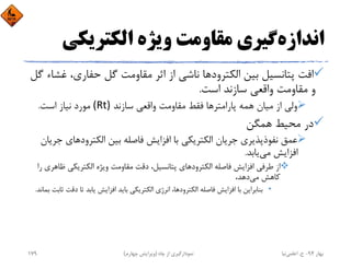 ‫اﻧﺪازه‬‫اﻟﻜﺘﺮﻳﻜﻲ‬ ‫وﻳﮋه‬ ‫ﻣﻘﺎوﻣﺖ‬ ‫ﮔﻴﺮي‬
‫اﻟﻜﺘﺮود‬ ‫ﺑﻴﻦ‬ ‫ﭘﺘﺎﻧﺴﻴﻞ‬ ‫اﻓﺖ‬‫ﻏ‬ ،‫ﺣﻔﺎري‬ ‫ﮔﻞ‬ ‫ﻣﻘﺎوﻣﺖ‬ ‫اﺛﺮ‬ ‫از‬ ‫ﻧﺎﺷﻲ‬ ‫ﻫﺎ‬‫ﮔﻞ‬ ‫ﺸﺎء‬
‫اﺳﺖ‬ ‫ﺳﺎزﻧﺪ‬ ‫واﻗﻌﻲ‬ ‫ﻣﻘﺎوﻣﺖ‬ ‫و‬.
‫ﭘﺎراﻣﺘﺮ‬ ‫ﻫﻤﻪ‬ ‫ﻣﻴﺎن‬ ‫از‬ ‫وﻟﻲ‬‫ﺳﺎزﻧﺪ‬ ‫واﻗﻌﻲ‬ ‫ﻣﻘﺎوﻣﺖ‬ ‫ﻓﻘﻂ‬ ‫ﻫﺎ‬(Rt)‫اﺳﺖ‬ ‫ﻧﻴﺎز‬ ‫ﻣﻮرد‬.
‫ﻫﻤﮕﻦ‬ ‫ﻣﺤﻴﻂ‬ ‫در‬
‫اﻟﻜﺘﺮودﻫﺎ‬ ‫ﺑﻴﻦ‬ ‫ﻓﺎﺻﻠﻪ‬ ‫اﻓﺰاﻳﺶ‬ ‫ﺑﺎ‬ ‫اﻟﻜﺘﺮﻳﻜﻲ‬ ‫ﺟﺮﻳﺎن‬ ‫ﻧﻔﻮذﭘﺬﻳﺮي‬ ‫ﻋﻤﻖ‬‫ﺟﺮﻳﺎن‬ ‫ي‬
‫ﻣﻲ‬ ‫اﻓﺰاﻳﺶ‬‫ﻳﺎﺑﺪ‬.
‫ﻇ‬ ‫اﻟﻜﺘﺮﻳﻜﻲ‬ ‫وﻳﮋه‬ ‫ﻣﻘﺎوﻣﺖ‬ ‫دﻗﺖ‬ ،‫ﭘﺘﺎﻧﺴﻴﻞ‬ ‫اﻟﻜﺘﺮودﻫﺎي‬ ‫ﻓﺎﺻﻠﻪ‬ ‫اﻓﺰاﻳﺶ‬ ‫ﻃﺮﻓﻲ‬ ‫از‬‫را‬ ‫ﺎﻫﺮي‬
‫ﻣﻲ‬ ‫ﻛﺎﻫﺶ‬،‫دﻫﺪ‬
•‫دﻗ‬ ‫ﺗﺎ‬ ‫ﻳﺎﺑﺪ‬ ‫اﻓﺰاﻳﺶ‬ ‫ﺑﺎﻳﺪ‬ ‫اﻟﻜﺘﺮﻳﻜﻲ‬ ‫اﻧﺮژي‬ ،‫اﻟﻜﺘﺮودﻫﺎ‬ ‫ﻓﺎﺻﻠﻪ‬ ‫اﻓﺰاﻳﺶ‬ ‫ﺑﺎ‬ ‫ﺑﻨﺎﺑﺮاﻳﻦ‬‫ﺑﻤﺎﻧﺪ‬ ‫ﺛﺎﺑﺖ‬ ‫ﺖ‬.
‫ﺑﻬﺎر‬94-‫ح‬.‫اﻋﻠﻤﻲ‬‫ﻧﻴﺎ‬‫ﭼﺎه‬ ‫از‬ ‫ﻧﻤﻮدارﮔﻴﺮي‬)‫ﭼﻬﺎرم‬ ‫وﻳﺮاﻳﺶ‬(179
 
