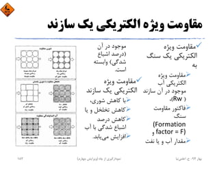 ‫ﺳﺎزﻧﺪ‬ ‫ﻳﻚ‬ ‫اﻟﻜﺘﺮﻳﻜﻲ‬ ‫وﻳﮋه‬ ‫ﻣﻘﺎوﻣﺖ‬
‫وﻳﮋه‬ ‫ﻣﻘﺎوﻣﺖ‬
‫ﺳ‬ ‫ﻳﻚ‬ ‫اﻟﻜﺘﺮﻳﻜﻲ‬‫ﻨﮓ‬
‫ﺑﻪ‬
‫وﻳﮋه‬ ‫ﻣﻘﺎوﻣﺖ‬
‫آب‬ ‫اﻟﻜﺘﺮﻳﻜﻲ‬
‫ﺳﺎزﻧﺪ‬ ‫آن‬ ‫در‬ ‫ﻣﻮﺟﻮد‬
)Rw (،
‫ﻣﻘﺎوﻣﺖ‬ ‫ﻓﺎﻛﺘﻮر‬
‫ﺳﻨﮓ‬
(Formation 
factor = F)‫و‬
‫ﻧﻔﺖ‬ ‫ﻳﺎ‬ ‫و‬ ‫آب‬ ‫ﻣﻘﺪار‬
‫آن‬ ‫در‬ ‫ﻣﻮﺟﻮد‬
)‫اﺷﺒﺎع‬ ‫درﺻﺪ‬
‫ﺷﺪﮔﻲ‬(‫واﺑﺴﺘﻪ‬
‫اﺳﺖ‬.
‫وﻳﮋه‬ ‫ﻣﻘﺎوﻣﺖ‬
‫ﺳ‬ ‫ﻳﻚ‬ ‫اﻟﻜﺘﺮﻳﻜﻲ‬‫ﺎزﻧﺪ‬
،‫ﺷﻮري‬ ‫ﻛﺎﻫﺶ‬ ‫ﺑﺎ‬
‫ﻳﺎ‬ ‫و‬ ‫ﺗﺨﻠﺨﻞ‬ ‫ﻛﺎﻫﺶ‬
‫درﺻﺪ‬ ‫ﻛﺎﻫﺶ‬
‫آب‬ ‫ﺑﺎ‬ ‫ﺷﺪﮔﻲ‬ ‫اﺷﺒﺎع‬
‫ﻣﻲ‬ ‫اﻓﺰاﻳﺶ‬‫ﻳﺎﺑﺪ‬.
‫ﺑﻬﺎر‬94-‫ح‬.‫اﻋﻠﻤﻲ‬‫ﻧﻴﺎ‬‫ﭼﺎه‬ ‫از‬ ‫ﻧﻤﻮدارﮔﻴﺮي‬)‫ﭼﻬﺎرم‬ ‫وﻳﺮاﻳﺶ‬(182
 