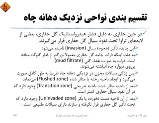 ‫ﭼ‬ ‫دﻫﺎﻧﻪ‬ ‫ﻧﺰدﻳﻚ‬ ‫ﻧﻮاﺣﻲ‬ ‫ﺑﻨﺪي‬ ‫ﺗﻘﺴﻴﻢ‬‫ﺎه‬
‫ﺑﻌﻀ‬ ،‫ﺣﻔﺎري‬ ‫ﮔﻞ‬ ‫ﻫﻴﺪرواﺳﺘﺎﺗﻴﻚ‬ ‫ﻓﺸﺎر‬ ‫دﻟﻴﻞ‬ ‫ﺑﻪ‬ ‫ﺣﻔﺎري‬ ‫ﺣﻴﻦ‬ ‫در‬‫از‬ ‫ﻲ‬
‫ﻻﻳﻪ‬‫ﻣﻲ‬ ‫ﻗﺮار‬ ‫ﺣﻔﺎري‬ ‫ﮔﻞ‬ ‫ﺳﻴﺎل‬ ‫ﻧﻔﻮذ‬ ‫ﺗﺤﺖ‬ ‫ﺗﺮاوا‬ ‫ﻫﺎي‬‫ﮔﻴﺮﻧﺪ‬.
‫ﺗﺄﺛﻴﺮ‬ ‫ﭘﺪﻳﺪه‬ ‫اﻳﻦ‬)‫ﻫﺠﻮم‬(‫ﺳﻴﺎل‬(invasion)‫ﻣﻲ‬ ‫ﻧﺎﻣﻴﺪه‬‫ﺷﻮد‬.
‫ﻣﻨﺎﻓ‬ ‫ﮔﻠﻮﮔﺎه‬ ‫ﻗﻄﺮ‬ ‫از‬ ‫ﺑﺰرﮔﺘﺮ‬ ‫ﻣﻌﻤﻮﻻ‬ ‫ﺣﻔﺎري‬ ‫ﮔﻞ‬ ‫ﺟﺎﻣﺪ‬ ‫ذرات‬ ‫اﻳﻨﻜﻪ‬ ‫ﻋﻠﺖ‬ ‫ﺑﻪ‬‫ﺬ‬
‫ﮔﻠﻲ‬ ‫ﻏﺸﺎء‬ ‫ﺻﻮرت‬ ‫ﺑﻪ‬ ‫ذرات‬ ،‫اﺳﺖ‬(mud filtrate)
‫ﻣﻲ‬ ‫اﻧﺒﺎﺷﺘﻪ‬ ‫ﭼﺎه‬ ‫دﻳﻮاره‬ ‫ﺑﺮروي‬‫ﺷﻮﻧﺪ‬.
‫ﺻﻮ‬ ‫ﻛﺎﻣﻞ‬ ‫ﻃﻮر‬ ‫ﺑﻪ‬ ‫ﺗﻘﺮﻳﺒﺎ‬ ‫ﭼﺎه‬ ‫دﻫﺎﻧﻪ‬ ‫ﻧﺰدﻳﻜﻲ‬ ‫در‬ ‫ﻣﺨﺰن‬ ‫ﺳﻴﺎﻻت‬ ‫زدﮔﻲ‬ ‫ﭘﺲ‬‫رت‬
‫ﻣﻲ‬‫ﺷﺪه‬ ‫ﻣﺘﺎﺛﺮ‬ ‫ﻳﺎ‬ ‫رﺧﻨﻪ‬ ‫ﻧﺎﺣﻴﻪ‬ ‫اﻳﺠﺎد‬ ‫و‬ ‫ﮔﻴﺮد‬(Flushed zone)‫ﻣﻲ‬‫ﻧﻤﺎﻳﺪ‬.
‫ﺗﺪرﻳﺠﻲ‬ ‫ﻧﺎﺣﻴﻪ‬ ،‫ﺷﺪه‬ ‫ﻣﺘﺎﺛﺮ‬ ‫ﻧﺎﺣﻴﻪ‬ ‫از‬ ‫ﺑﻌﺪ‬(Transition zone)‫ﻛﻪ‬ ‫دارد‬ ‫وﺟﻮد‬
‫اﺳﺖ‬ ‫ﻛﻤﺘﺮ‬ ‫ﺣﻔﺎري‬ ‫ﺳﻴﺎل‬ ‫ﻧﻔﻮذ‬ ‫آن‬ ‫در‬.
‫ﺑﻜﺮ‬ ‫ﻳﺎ‬ ‫ﻧﺨﻮرده‬ ‫دﺳﺖ‬ ‫ﻧﺎﺣﻴﻪ‬ ‫آن‬ ‫از‬ ‫ﺑﻌﺪ‬(Uninvaded zone)‫ﻛﻪ‬ ‫دارد‬ ‫وﺟﻮد‬
‫اﺳ‬ ‫ﻃﺒﻴﻌﻲ‬ ‫ﺳﻴﺎﻻت‬ ‫داراي‬ ‫ﺳﺎزﻧﺪ‬ ‫و‬ ‫ﻧﮕﺮﻓﺘﻪ‬ ‫ﻗﺮار‬ ‫ﺣﻔﺎري‬ ‫ﮔﻞ‬ ‫ﺗﺄﺛﻴﺮ‬ ‫ﺗﺤﺖ‬‫ﺖ‬.
‫ﺑﻬﺎر‬94-‫ح‬.‫اﻋﻠﻤﻲ‬‫ﻧﻴﺎ‬‫ﭼﺎه‬ ‫از‬ ‫ﻧﻤﻮدارﮔﻴﺮي‬)‫ﭼﻬﺎرم‬ ‫وﻳﺮاﻳﺶ‬(183
 