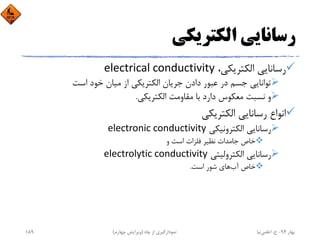 ‫اﻟﻜﺘﺮﻳﻜﻲ‬ ‫رﺳﺎﻧﺎﻳﻲ‬
،‫اﻟﻜﺘﺮﻳﻜﻲ‬ ‫رﺳﺎﻧﺎﻳﻲ‬electrical conductivity
‫اﺳﺖ‬ ‫ﺧﻮد‬ ‫ﻣﻴﺎن‬ ‫از‬ ‫اﻟﻜﺘﺮﻳﻜﻲ‬ ‫ﺟﺮﻳﺎن‬ ‫دادن‬ ‫ﻋﺒﻮر‬ ‫در‬ ‫ﺟﺴﻢ‬ ‫ﺗﻮاﻧﺎﻳﻲ‬
‫اﻟﻜﺘﺮﻳﻜﻲ‬ ‫ﻣﻘﺎوﻣﺖ‬ ‫ﺑﺎ‬ ‫دارد‬ ‫ﻣﻌﻜﻮس‬ ‫ﻧﺴﺒﺖ‬ ‫و‬.
‫اﻟﻜﺘﺮﻳﻜﻲ‬ ‫رﺳﺎﻧﺎﻳﻲ‬ ‫اﻧﻮاع‬
‫اﻟﻜﺘﺮوﻧﻴﻜﻲ‬ ‫رﺳﺎﻧﺎﻳﻲ‬electronic conductivity
‫و‬ ‫اﺳﺖ‬ ‫ﻓﻠﺰات‬ ‫ﻧﻈﻴﺮ‬ ‫ﺟﺎﻣﺪات‬ ‫ﺧﺎص‬
‫اﻟﻜﺘﺮوﻟﻴﺘﻲ‬ ‫رﺳﺎﻧﺎﻳﻲ‬electrolytic conductivity
‫آب‬ ‫ﺧﺎص‬‫اﺳﺖ‬ ‫ﺷﻮر‬ ‫ﻫﺎي‬.
‫ﺑﻬﺎر‬94-‫ح‬.‫اﻋﻠﻤﻲ‬‫ﻧﻴﺎ‬‫ﭼﺎه‬ ‫از‬ ‫ﻧﻤﻮدارﮔﻴﺮي‬)‫ﭼﻬﺎرم‬ ‫وﻳﺮاﻳﺶ‬(189
 