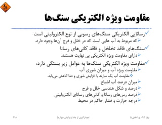 ‫ﺳﻨﮓ‬ ‫اﻟﻜﺘﺮﻳﻜﻲ‬ ‫وﻳﮋه‬ ‫ﻣﻘﺎوﻣﺖ‬‫ﻫﺎ‬
‫ﺳﻨﮓ‬ ‫اﻟﻜﺘﺮﻳﻜﻲ‬ ‫رﺳﺎﻧﺎﻳﻲ‬‫اﺳ‬ ‫اﻟﻜﺘﺮوﻟﻴﺘﻲ‬ ‫ﻧﻮع‬ ‫از‬ ‫رﺳﻮﺑﻲ‬ ‫ﻫﺎي‬‫ﺖ‬
‫آن‬ ‫ﻓﺮج‬ ‫و‬ ‫ﺧﻠﻞ‬ ‫در‬ ‫ﻛﻪ‬ ‫اﺳﺖ‬ ‫ﻫﺎﻳﻲ‬ ‫آب‬ ‫ﺑﻪ‬ ‫ﻣﺮﺑﻮط‬ ‫ﻛﻪ‬‫دارد‬ ‫وﺟﻮد‬ ‫ﻫﺎ‬.
‫ﺳﻨﮓ‬‫ﻛﺎﻧﻲ‬ ‫ﻓﺎﻗﺪ‬ ‫و‬ ‫ﺗﺨﻠﺨﻞ‬ ‫ﻓﺎﻗﺪ‬ ‫ﻫﺎي‬‫رﺳﺎﻧﺎ‬ ‫ﻫﺎي‬
‫ﻫﺴﺘﻨﺪ‬ ‫ﻧﻬﺎﻳﺖ‬ ‫ﺑﻲ‬ ‫اﻟﻜﺘﺮﻳﻜﻲ‬ ‫وﻳﮋه‬ ‫ﻣﻘﺎوﻣﺖ‬ ‫داراي‬.
‫ﺳﻨﮓ‬ ‫اﻟﻜﺘﺮﻳﻜﻲ‬ ‫وﻳﮋه‬ ‫ﻣﻘﺎوﻣﺖ‬‫دارد‬ ‫ﺑﺴﺘﮕﻲ‬ ‫زﻳﺮ‬ ‫ﻋﻮاﻣﻞ‬ ‫ﺑﻪ‬ ‫ﻫﺎ‬:
‫آب‬ ‫ﺷﻮري‬ ‫ﻣﻴﺰان‬ ‫و‬ ‫آب‬ ‫وﻳﮋه‬ ‫ﻣﻘﺎوﻣﺖ‬
‫ﻣﻲ‬ ‫ﻛﺎﻫﺶ‬ ‫دﻣﺎ‬ ‫و‬ ‫ﺷﻮري‬ ‫اﻓﺰاﻳﺶ‬ ‫ﺑﺎ‬ ‫ﺳﺎزﻧﺪ‬ ‫ﻳﻚ‬ ‫آب‬ ‫ﻣﻘﺎوﻣﺖ‬‫ﻳﺎﺑﺪ‬.
‫اﺷﺒﺎع‬ ‫آب‬ ‫درﺻﺪ‬ ‫ﻣﻴﺰان‬
‫ﻓﺮج‬ ‫و‬ ‫ﺧﻠﻞ‬ ‫ﻫﻨﺪﺳﻲ‬ ‫ﺷﻜﻞ‬ ‫و‬ ‫درﺻﺪ‬
‫رس‬ ‫درﺻﺪ‬‫ﻛﺎﻧﻲ‬ ‫و‬ ‫رﺳﺎﻧﺎ‬ ‫ﻫﺎي‬‫اﻟﻜﺘﺮوﻟﻴﺘﻲ‬ ‫رﺳﺎﻧﺎي‬ ‫ﻫﺎي‬
‫ﻣﺤﻴﻂ‬ ‫در‬ ‫ﺣﺎﻛﻢ‬ ‫ﻓﺸﺎر‬ ‫و‬ ‫ﺣﺮارت‬ ‫درﺟﻪ‬
‫ﺑﻬﺎر‬94-‫ح‬.‫اﻋﻠﻤﻲ‬‫ﻧﻴﺎ‬‫ﭼﺎه‬ ‫از‬ ‫ﻧﻤﻮدارﮔﻴﺮي‬)‫ﭼﻬﺎرم‬ ‫وﻳﺮاﻳﺶ‬(190
 