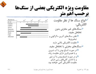 ‫ﺳﻨﮓ‬ ‫از‬ ‫ﺑﻌﻀﻲ‬ ‫اﻟﻜﺘﺮﻳﻜﻲ‬ ‫وﻳﮋه‬ ‫ﻣﻘﺎوﻣﺖ‬‫ﻫﺎ‬
‫ﻣﺘﺮ‬ ‫اﻫﻢ‬ ‫ﺑﺮﺣﺴﺐ‬
‫ﻣﻘﺎوﻣﺖ‬ ‫ﻧﻈﺮ‬ ‫از‬ ‫ﻫﺎ‬ ‫ﺳﻨﮓ‬ ‫اﻧﻮاع‬
‫اﻟﻜﺘﺮﻳﻜﻲ‬:
‫ﺳﻨﮓ‬‫ﺑﺪون‬ ‫ﻣﺨﺰﻧﻲ‬ ‫ﻏﻴﺮ‬ ‫ﻫﺎي‬
،‫ﻣﻔﻴﺪ‬ ‫ﺗﺨﻠﺨﻞ‬
‫ﺳﻨﮓ‬ ‫ﻧﻈﻴﺮ‬‫و‬ ‫دﮔﺮﮔﻮﻧﻲ‬ ،‫آذرﻳﻦ‬ ‫ﻫﺎي‬
‫ﺗﺒﺨﻴﺮي‬‫ﻫﺎ‬
‫دارﻧﺪ‬ ‫ﺑﺎﻻﻳﻲ‬ ‫اﻟﻜﺘﺮﻳﻜﻲ‬ ‫ﻣﻘﺎوﻣﺖ‬
‫ﺳﻨﮓ‬‫ﻣﻔﻴ‬ ‫ﺗﺨﻠﺨﻞ‬ ‫ﺑﺎ‬ ‫ﻣﺨﺰﻧﻲ‬ ‫ﻫﺎي‬‫ﺪ‬.
‫ﺷﻴﺮﻳ‬ ‫آب‬ ‫ﺑﺎ‬ ‫ﺑﻮدن‬ ‫اﺷﺒﺎع‬ ‫ﺻﻮرت‬ ‫در‬‫ﻦ‬
،‫زﻳﺎد‬ ‫ﻣﻘﺎوﻣﺖ‬ ‫داراي‬ ‫ﻫﻴﺪروﻛﺮﺑﻦ‬ ‫ﻳﺎ‬ ‫و‬
‫ﺷﻮر‬ ‫آب‬ ‫ﺑﺎ‬ ‫ﺑﻮدن‬ ‫اﺷﺒﺎع‬ ‫ﺻﻮرت‬ ‫در‬ ‫و‬
‫ﻛﺎﻧﻲ‬ ‫داﺷﺘﻦ‬ ‫ﻳﺎ‬ ‫و‬‫داراي‬ ‫رﺳﻲ‬ ‫ﻫﺎي‬
‫ﺑ‬ ‫ﺧﻮاﻫﻨﺪ‬ ‫ﻛﻤﻲ‬ ‫اﻟﻜﺘﺮﻳﻜﻲ‬ ‫ﻣﻘﺎوﻣﺖ‬‫ﻮد‬.
‫ﺑﻬﺎر‬94-‫ح‬.‫اﻋﻠﻤﻲ‬‫ﻧﻴﺎ‬‫ﭼﺎه‬ ‫از‬ ‫ﻧﻤﻮدارﮔﻴﺮي‬)‫ﭼﻬﺎرم‬ ‫وﻳﺮاﻳﺶ‬(191
 