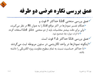‫ﻃﺮﻓﻪ‬ ‫دو‬ ‫ﻋﺮﺿﻲ‬ ‫ﻧﮕﺎره‬ ‫ﺑﺮرﺳﻲ‬ ‫ﻋﻤﻖ‬
‫ﻣﻨﺤﻨﻲ‬ ‫ﺑﺮرﺳﻲ‬ ‫ﻋﻤﻖ‬LLd‫ﺣﺪاﻛﺜﺮ‬6‫و‬ ‫ﻓﻮت‬
‫ﻧﻤﻮدار‬ ‫ﺗﻔﺴﻴﺮ‬ ‫ﻫﻨﮕﺎم‬‫ﻣﻮاﻗﻊ‬ ‫اﻛﺜﺮ‬ ‫در‬ ‫ﻫﺎ‬LLd ‫ﻋﻨﻮان‬ ‫ﺑﻪ‬ ‫را‬Rt‫ﻣﻲ‬ ‫ﻧﻈﺮ‬ ‫در‬،‫ﮔﻴﺮﻧﺪ‬
‫ﻣﻨﺤﻨﻲ‬ ‫دو‬ ‫از‬ ‫ﺑﺎﻳﺪ‬ ‫ﻣﺤﺎﺳﺒﺎت‬ ‫ﺑﻴﺸﺘﺮ‬ ‫دﻗﺖ‬ ‫ﺑﺮاي‬ ‫وﻟﻲ‬LLs ‫و‬LLd ‫ﮔﺮدد‬ ‫اﺳﺘﻔﺎده‬
‫ﺷﻮد‬ ‫ﺗﺼﺤﻴﺢ‬ ‫ﭼﺎه‬ ‫دﻳﻮاره‬ ‫اﺛﺮات‬ ‫ﺗﺎ‬.
‫ﺑﺮرﺳﻲ‬ ‫ﻋﻤﻖ‬LLs‫ﺣﺪاﻛﺜﺮ‬2,5‫اﺳﺖ‬ ‫ﻓﻮت‬.
‫ﻧﻤﻮدار‬ ‫اﻳﻨﮕﻮﻧﻪ‬‫ﻣﻲ‬ ‫ﺛﺒﺖ‬ ‫ﻣﺮﺑﻮﻃﻪ‬ ‫ﺳﺘﻮن‬ ‫در‬ ‫ﻟﮕﺎرﻳﺘﻤﻲ‬ ‫واﺣﺪ‬ ‫در‬ ‫ﻫﺎ‬‫ﮔ‬‫ﺮدﻧﺪ‬
‫ر‬ ‫اﻟﻜﺘﺮﻳﻜﻲ‬ ‫وﻳﮋه‬ ‫ﻣﻘﺎوﻣﺖ‬ ‫ﺳﻄﻮح‬ ‫ﺗﻤﺎم‬ ‫ﺑﻪ‬ ‫ﻧﺴﺒﺖ‬ ‫ﺣﺴﺎﺳﻴﺖ‬ ‫ﺣﺪاﻛﺜﺮ‬ ‫ﺗﺎ‬‫داﺷﺘﻪ‬ ‫ا‬
‫ﺑﺎﺷﺪ‬.
‫ﺑﻬﺎر‬94-‫ح‬.‫اﻋﻠﻤﻲ‬‫ﻧﻴﺎ‬‫ﭼﺎه‬ ‫از‬ ‫ﻧﻤﻮدارﮔﻴﺮي‬)‫ﭼﻬﺎرم‬ ‫وﻳﺮاﻳﺶ‬(203
 