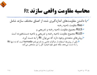 ‫ﺳﺎزﻧﺪ‬ ‫واﻗﻌﻲ‬ ‫ﻣﻘﺎوﻣﺖ‬ ‫ﻣﺤﺎﺳﺒﻪ‬Rt
‫ﻣﻘﺎوﻣﺖ‬ ‫داﺷﺘﻦ‬ ‫ﺑﺎ‬‫اﻧﺪازه‬ ‫ﻫﺎي‬‫ﺷﺎﻣ‬ ‫ﺳﺎزﻧﺪ‬ ‫ﻣﺨﺘﻠﻒ‬ ‫اﻋﻤﺎق‬ ‫از‬ ‫ﺷﺪه‬ ‫ﮔﻴﺮي‬‫ﻞ‬
Rxo‫رﺧﻨﻪ‬ ‫ﻧﺎﺣﻴﻪ‬ ‫ﻣﻘﺎوﻣﺖ‬
RLLS‫و‬ ‫ﺗﺪرﻳﺠﻲ‬ ‫و‬ ‫رﺧﻨﻪ‬ ‫ﻧﺎﺣﻴﻪ‬ ‫ﻣﻘﺎوﻣﺖ‬ ‫ﻣﺠﻤﻮع‬
RLLD‫دﺳﺖ‬ ‫ﻧﺎﺣﻴﻪ‬ ‫و‬ ‫ﺗﺪرﻳﺠﻲ‬ ‫و‬ ‫رﺧﻨﻪ‬ ‫ﻧﺎﺣﻴﻪ‬ ‫ﻣﻘﺎوﻣﺖ‬ ‫ﻣﺠﻤﻮع‬‫اﺳﺖ‬ ‫ﻧﺨﻮرده‬
‫روش‬‫ﻣﻲ‬ ‫ﻛﻪ‬ ‫دارد‬ ‫وﺟﻮد‬ ‫ﻣﺘﻌﺪدي‬ ‫ﻫﺎي‬‫ﺗﻮان‬Rt‫آورد‬ ‫دﺳﺖ‬ ‫ﺑﻪ‬ ‫را‬.
‫روش‬ ‫از‬ ‫ﻳﻜﻲ‬‫ﺗﻮرﻧﺎدو‬ ‫ﻧﺎم‬ ‫ﺑﻪ‬ ‫ﺧﺎﺻﻲ‬ ‫دﻳﺎﮔﺮام‬ ‫از‬ ‫اﺳﺘﻔﺎده‬ ،‫ﻫﺎ‬turnado‫ﺗﻨﻬﺎ‬ ‫ﻧﻪ‬ ‫ﻛﻪ‬ ‫اﺳﺖ‬Rt
‫ﻣﻲ‬ ‫دﺳﺖ‬ ‫ﺑﻪ‬ ‫را‬‫ﻣﻲ‬ ‫ﻣﺸﺨﺺ‬ ‫ﻧﻴﺰ‬ ‫را‬ ‫ﮔﻞ‬ ‫ﻓﻴﻠﺘﺮه‬ ‫ﻧﻔﻮذ‬ ‫ﻋﻤﻖ‬ ‫ﺑﻠﻜﻪ‬ ،‫دﻫﺪ‬‫ﻛﻨﺪ‬
‫ﺑﻬﺎر‬94-‫ح‬.‫اﻋﻠﻤﻲ‬‫ﻧﻴﺎ‬‫ﭼﺎه‬ ‫از‬ ‫ﻧﻤﻮدارﮔﻴﺮي‬)‫ﭼﻬﺎرم‬ ‫وﻳﺮاﻳﺶ‬(205
 