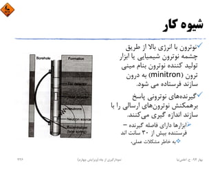 ‫ﻛﺎر‬ ‫ﺷﻴﻮه‬
‫ﻃﺮﻳﻖ‬ ‫از‬ ‫ﺑﺎﻻ‬ ‫اﻧﺮژي‬ ‫ﺑﺎ‬ ‫ﻧﻮﺗﺮون‬
‫اﺑﺰ‬ ‫ﻳﺎ‬ ‫ﺷﻴﻤﻴﺎﻳﻲ‬ ‫ﻧﻮﺗﺮون‬ ‫ﭼﺸﻤﻪ‬‫ار‬
‫ﻣﻴ‬ ‫ﺑﻨﺎم‬ ‫ﻧﻮﺗﺮون‬ ‫ﻛﻨﻨﺪه‬ ‫ﺗﻮﻟﻴﺪ‬‫ﻨﻲ‬
‫ﺗﺮون‬)minitron(‫درون‬ ‫ﺑﻪ‬
‫ﺷﻮد‬ ‫ﻣﻲ‬ ‫ﻓﺮﺳﺘﺎده‬ ‫ﺳﺎزﻧﺪ‬.
‫ﮔﻴﺮﻧﺪه‬‫ﭘﺎﺳﺦ‬ ‫ﻧﻮﺗﺮوﻧﻲ‬ ‫ﻫﺎي‬
‫ﻧﻮﺗﺮون‬ ‫ﺑﺮﻫﻤﻜﻨﺶ‬‫را‬ ‫ارﺳﺎﻟﻲ‬ ‫ﻫﺎي‬‫ﺑﺎ‬
‫ﻣﻲ‬ ‫ﮔﻴﺮي‬ ‫اﻧﺪازه‬ ‫ﺳﺎزﻧﺪ‬‫ﻛﻨﻨﺪ‬.
‫ﮔﻴﺮﻧﺪه‬ ‫ﻓﺎﺻﻠﻪ‬ ‫داراي‬ ‫اﺑﺰارﻫﺎ‬–  
‫از‬ ‫ﺑﻴﺶ‬ ‫ﻓﺮﺳﺘﻨﺪه‬30‫اﻧﺪ‬ ‫ﺳﺎﻧﺖ‬
،‫ﻋﻤﻠﻲ‬ ‫ﻣﺸﻜﻼت‬ ‫ﺧﺎﻃﺮ‬ ‫ﺑﻪ‬
‫ﺑﻬﺎر‬94-‫ح‬.‫اﻋﻠﻤﻲ‬‫ﻧﻴﺎ‬‫ﭼﺎه‬ ‫از‬ ‫ﻧﻤﻮدارﮔﻴﺮي‬)‫ﭼﻬﺎرم‬ ‫وﻳﺮاﻳﺶ‬(226
 