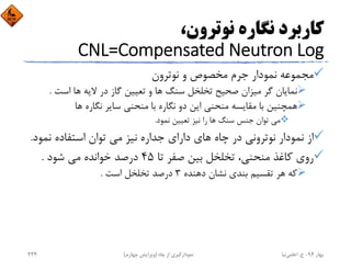 ،‫ﻧﻮﺗﺮون‬ ‫ﻧﮕﺎره‬ ‫ﻛﺎرﺑﺮد‬
CNL=Compensated Neutron Log
‫ﻧﻮﺗﺮون‬ ‫و‬ ‫ﻣﺨﺼﻮص‬ ‫ﺟﺮم‬ ‫ﻧﻤﻮدار‬ ‫ﻣﺠﻤﻮﻋﻪ‬
‫اﺳﺖ‬ ‫ﻫﺎ‬ ‫ﻻﻳﻪ‬ ‫در‬ ‫ﮔﺎز‬ ‫ﺗﻌﻴﻴﻦ‬ ‫و‬ ‫ﻫﺎ‬ ‫ﺳﻨﮓ‬ ‫ﺗﺨﻠﺨﻞ‬ ‫ﺻﺤﻴﺢ‬ ‫ﻣﻴﺰان‬ ‫ﮔﺮ‬ ‫ﻧﻤﺎﻳﺎن‬.
‫ﻫﺎ‬ ‫ﻧﮕﺎره‬ ‫ﺳﺎﻳﺮ‬ ‫ﻣﻨﺤﻨﻲ‬ ‫ﺑﺎ‬ ‫ﻧﮕﺎره‬ ‫دو‬ ‫اﻳﻦ‬ ‫ﻣﻨﺤﻨﻲ‬ ‫ﻣﻘﺎﻳﺴﻪ‬ ‫ﺑﺎ‬ ‫ﻫﻤﭽﻨﻴﻦ‬
‫ﻧﻤﻮد‬ ‫ﺗﻌﻴﻴﻦ‬ ‫ﻧﻴﺰ‬ ‫را‬ ‫ﻫﺎ‬ ‫ﺳﻨﮓ‬ ‫ﺟﻨﺲ‬ ‫ﺗﻮان‬ ‫ﻣﻲ‬.
‫ﻧﻤﻮ‬ ‫اﺳﺘﻔﺎده‬ ‫ﺗﻮان‬ ‫ﻣﻲ‬ ‫ﻧﻴﺰ‬ ‫ﺟﺪاره‬ ‫داراي‬ ‫ﻫﺎي‬ ‫ﭼﺎه‬ ‫در‬ ‫ﻧﻮﺗﺮوﻧﻲ‬ ‫ﻧﻤﻮدار‬ ‫از‬‫د‬.
‫ﺗﺎ‬ ‫ﺻﻔﺮ‬ ‫ﺑﻴﻦ‬ ‫ﺗﺨﻠﺨﻞ‬ ،‫ﻣﻨﺤﻨﻲ‬ ‫ﻛﺎﻏﺬ‬ ‫روي‬45‫ﺷﻮد‬ ‫ﻣﻲ‬ ‫ﺧﻮاﻧﺪه‬ ‫درﺻﺪ‬.
‫دﻫﻨﺪه‬ ‫ﻧﺸﺎن‬ ‫ﺑﻨﺪي‬ ‫ﺗﻘﺴﻴﻢ‬ ‫ﻫﺮ‬ ‫ﻛﻪ‬3‫اﺳﺖ‬ ‫ﺗﺨﻠﺨﻞ‬ ‫درﺻﺪ‬.
‫ﺑﻬﺎر‬94-‫ح‬.‫اﻋﻠﻤﻲ‬‫ﻧﻴﺎ‬‫ﭼﺎه‬ ‫از‬ ‫ﻧﻤﻮدارﮔﻴﺮي‬)‫ﭼﻬﺎرم‬ ‫وﻳﺮاﻳﺶ‬(234
 