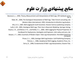 ‫ﻋﻠﻮم‬ ‫وزارت‬ ‫ﭘﻴﺸﻨﻬﺎدي‬ ‫ﻣﻨﺎﺑﻊ‬
Bassiouni, z. , 1994, Theory, Measurement and Interpretation of Well Logs. SPE textbook series 
Vol. 4
Rider, M. , 2004, The Geological Interpretation of Well logs. Tider‐French consulting, Ltd. 
Western Atlas International, 1992, Introduction to Wireline Log Analysis. 
Ellis, D. V. , 1987, Well Logging for Earth Scientists. Elsevier Science publishing company. 
Luthi, S. M. , 2001, Geological Well Logs: Their Use in Reservoir Modeling. Springer‐Verlag. 
Hearst, J. R. , and Nelson, P. H. , and Paillet, F. L. , 2000 , Well Logging for Physical Properties: A
Handbook for Gephysicists, Geologists and Engineers. John wiley and sons, Ltd. 
Dewan, J. T. , 1983, Essentials of Modern Open‐ Hole Log Interpretation. PennWell Publishing 
Company. 
Pirson, S. J. , 1983, Geologic Well Log Analysis. Gulf Publishing Company. 
Tittman, J. , 1986, Geophysical Well Logging. Academic Press, Inc. 
Serra, O. , 1984, Fundamental of Well‐ Log Interpretation, Elsevier Pub. 
‫ﺑﻬﺎر‬94-‫ح‬.‫اﻋﻠﻤﻲ‬‫ﻧﻴﺎ‬‫ﭼﺎه‬ ‫از‬ ‫ﻧﻤﻮدارﮔﻴﺮي‬)‫ﭼﻬﺎرم‬ ‫وﻳﺮاﻳﺶ‬(24
 