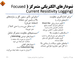 ‫ﻣﺘﻤﺮﻛﺰ‬ ‫اﻟﻜﺘﺮﻳﻜﻲ‬ ‫ﻧﻤﻮدارﻫﺎي‬)Focused 
Current Resistivity Logging)
‫اﻧﺪازه‬ ‫ﺑﺮاي‬‫ﻣﻘﺎوﻣﺖ‬ ‫ﮔﻴﺮي‬
‫ﻻﻳﻪ‬‫ﻳﺎ‬ ‫ﻧﺎزك‬ ‫ﻫﺎي‬
‫ورﻗﻲ‬ ‫ﺟﺮﻳﺎن‬ ‫اﻟﮕﻮي‬Sheet like 
‫ﻧﺘﺎﻳﺞ‬ ‫ﻛﻴﻔﻴﺖ‬ ،‫ﻣﺘﻤﺮﻛﺰ‬ ‫اﺑﺰارﻫﺎي‬
‫اﺛﺮات‬ ‫و‬ ‫داده‬ ‫اﻓﺰاﻳﺶ‬ ‫را‬ ‫ﺣﺎﺻﻠﻪ‬
‫ﻻﻳﻪ‬‫ﻣﻲ‬ ‫ﻛﺎﻫﺶ‬ ‫را‬ ‫ﻣﺠﺎور‬ ‫ﻫﺎي‬‫دﻫﺪ‬.
‫ﺳﻨﮓ‬‫ﺑﺎﻻ‬ ‫ﻣﻘﺎوﻣﺖ‬ ‫ﺑﺎ‬ ‫ﻫﺎي‬
‫اﻧﺪازه‬ ‫ﺑﻪ‬ ‫ﻗﺎدر‬ ‫ﻣﺘﻤﺮﻛﺰ‬ ‫ﻏﻴﺮ‬ ‫اﺑﺰارﻫﺎي‬
‫ﻫﺎي‬ ‫ﻻﻳﻪ‬ ‫اﻟﻜﺘﺮﻳﻜﻲ‬ ‫ﻣﻘﺎوﻣﺖ‬ ‫ﮔﻴﺮي‬
‫ﻧﻴﺴﺘﻨﺪ‬ ‫ﻣﻘﺎوم‬
‫ﭼﺎه‬‫ﺑﺎﻻ‬ ‫رﺳﺎﻧﺎﻳﻲ‬ ‫ﺑﺎ‬ ‫ﺳﻴﺎﻻت‬ ‫ﺣﺎوي‬ ‫ﻫﺎي‬
)‫ﺣﻔﺎري‬ ‫ﺷﻮر‬ ‫ﮔﻞ‬ ‫ﺑﺎ‬(‫ﺷﺪه‬ ‫ﻃﺮاﺣﻲ‬‫اﻧﺪ‬.
‫ﺳ‬ ‫و‬ ‫ﮔﻞ‬ ‫ﺳﺘﻮن‬ ‫ﺗﺄﺛﻴﺮ‬ ‫ﺑﻨﺎﺑﺮاﻳﻦ‬‫ﺎزﻧﺪﻫﺎي‬
‫ﺻﻔﺤﻪ‬ ‫اﻳﻦ‬ ‫ﭘﺎﻳﻴﻦ‬ ‫و‬ ‫ﺑﺎﻻ‬
)‫ﺟﺮﻳﺎن‬ ‫ﺻﻔﺤﻪ‬(
‫ﻣﻲ‬ ‫ﺣﺪاﻗﻞ‬ ‫ﺑﻪ‬‫از‬ ً‫ﻼ‬‫ﻛﺎﻣ‬ ‫ﺣﺘﻲ‬ ‫ﻳﺎ‬ ‫و‬ ‫رﺳﺪ‬
‫ﻣﻲ‬ ‫ﺑﻴﻦ‬‫رود‬.
‫ﺳﻴﺴﺘﻢ‬‫ﺷﺎﻣﻞ‬ ‫ﻣﺘﻤﺮﻛﺰ‬ ‫ﻣﻘﺎوﻣﺖ‬ ‫ﻫﺎي‬
‫ﻋﺮﺿﻲ‬ ‫ﻧﻤﻮدارﻫﺎي‬laterolog‫و‬
‫ﺑﺎ‬ ‫ﺻﻔﺤﻪ‬ ‫ﻳﻚ‬ ‫ﺻﻮرت‬ ‫ﺑﻪ‬ ‫ﺟﺮﻳﺎن‬
‫ﺷﻮد‬ ‫ﻣﻲ‬ ‫اﻳﺠﺎد‬ ‫ﻛﻢ‬ ‫ﺿﺨﺎﻣﺖ‬
‫اﻟﻘﺎﻳﻲ‬ ‫ﻧﻤﻮدارﻫﺎي‬
induction log‫اﺳﺖ‬.
‫ﻣﻲ‬ ‫اﻳﺠﺎد‬ ‫ﺣﻠﻘﻪ‬ ‫ﺻﻮرت‬ ‫ﺑﻪ‬ ‫ﺟﺮﻳﺎن‬‫ﮔﺮدد‬.
‫ﺑﻬﺎر‬94-‫ح‬.‫اﻋﻠﻤﻲ‬‫ﻧﻴﺎ‬‫ﭼﺎه‬ ‫از‬ ‫ﻧﻤﻮدارﮔﻴﺮي‬)‫ﭼﻬﺎرم‬ ‫وﻳﺮاﻳﺶ‬(241
 