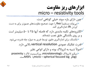 ‫ﻣﻘﺎوﻣﺖ‬ ‫رﻳﺰ‬ ‫اﺑﺰارﻫﺎي‬
micro – resistivity tools
،‫اﺳﺖ‬ ‫ﻛﻮﺗﺎﻫﻲ‬ ‫ﺧﻴﻠﻲ‬ ‫ﺳﻮﻧﺪ‬ ‫ﺑﺎزه‬ ‫داراي‬ ‫ﭼﻮن‬
‫ﻣﻲ‬ً‫ﺎ‬‫ﻣﺴﺘﻘﻴﻤ‬ ‫ﺗﻮاﻧﺪ‬Rxo‫ﻣﻘﺎوﻣﺖ‬ ‫ﺗﺼﺤﻴﺢ‬ ‫ﺟﻬﺖ‬ ‫را‬‫ﻋﻤﻴﻖ‬ ‫ﻫﺎي‬‫دﺳﺖ‬ ‫ﺑﻪ‬ ‫ﺑﺮاي‬ ‫ﺗﺮ‬
‫آوردن‬Rt، ‫اﻧﺪازه‬‫ﻛﻨﺪ‬ ‫ﮔﻴﺮي‬.
‫آﻧﻬﺎ‬ ‫ﻓﺎﺻﻠﻪ‬ ‫ﻛﻪ‬ ‫دارد‬ ‫ﻣﺎﻧﻨﺪي‬ ‫ﺗﻜﻤﻪ‬ ‫اﻟﻜﺘﺮودﻫﺎي‬25‫ﺗﺎ‬50‫اﺳﺖ‬ ‫ﻣﻴﻠﻴﻤﺘﺮ‬
‫ﺷﺪه‬ ‫ﻧﺼﺐ‬ ‫ﻋﺎﻳﻖ‬ ‫ﺑﺎﻟﺸﺘﻜﻲ‬ ‫روي‬ ‫ﺑﺮ‬ ‫و‬‫اﻧﺪ‬.
‫اﻧﺪازه‬ ‫ﺑﺮاي‬ ،‫ﺑﺎﻟﺸﺘﻚ‬‫ﻣ‬ ‫ﻓﺸﺮده‬ ‫ﭼﺎه‬ ‫دﻳﻮاره‬ ‫ﺑﻪ‬ ‫ﻓﻨﺮي‬ ‫ﺗﻮﺳﻂ‬ ،‫دﻗﻴﻖ‬ ‫ﮔﻴﺮي‬‫ﻲ‬‫ﺷﻮد‬.
‫ﻋﻤﻮدي‬ ‫ﺗﻔﻜﻴﻚ‬ ‫ﻗﺪرت‬vertical resolution‫دارد‬ ‫ﺑﺎﻻﻳﻲ‬.
‫ﻧﻈﻴﺮ‬ ‫اﻧﻮاﻋﻲ‬ ‫داراي‬ ‫و‬ ‫ﺑﻮده‬ ‫ﻟﺘﺮوﻻگ‬ ‫ﺑﻪ‬ ‫ﺷﺒﻴﻪ‬ ً‫ﻻ‬‫اﺻﻮ‬
‫ﻻﺗﺮوﻻگ‬ ‫ﻣﻴﻜﺮو‬)microlaterolog)، ‫ﻻگ‬ ‫ﭘﺮوﻛﺴﻴﻤﻴﺖ‬)proximity 
log) ‫و‬micro – spherical focused log ‫ﻳﺎ‬MSFL ‫اﺳﺖ‬.
‫ﺑﻬﺎر‬94-‫ح‬.‫اﻋﻠﻤﻲ‬‫ﻧﻴﺎ‬‫ﭼﺎه‬ ‫از‬ ‫ﻧﻤﻮدارﮔﻴﺮي‬)‫ﭼﻬﺎرم‬ ‫وﻳﺮاﻳﺶ‬(251
 