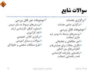 ‫ﺷﺎﻳﻊ‬ ‫ﺳﻮاﻻت‬
‫ﺟﻠﺴﺎت‬ ‫ﺑﺮﮔﺰاري‬
‫ﺟﻠﺴﺎت‬ ‫ﺗﻤﺎﻣﻲ‬ ‫ﺑﺮﮔﺰاري‬
‫ﺑﺮرﺳﻲ‬ ‫ﻗﺎﺑﻞ‬ ‫ﻣﻮﺿﻮﻋﺎت‬
‫ﭘﺮﺳﺶ‬‫ﺗﺮم‬ ‫دروس‬ ‫ﺑﺎ‬ ‫ﻣﺮﺗﺒﻂ‬ ‫ﻫﺎي‬
‫اﻳﻨﺠﺎﻧﺐ‬ ‫ﺟﺎري‬
‫ﺗﺤﻘﻴﻘﺎﺗﻲ‬ ‫و‬ ‫ﻣﻄﺎﻟﻌﺎﺗﻲ‬ ‫اﻣﻮر‬
‫ﻫﻤﺎﻳﺶ‬ ‫ﺑﺮاي‬ ‫ﻣﻘﺎﻻت‬ ‫ﻧﮕﺎرش‬‫و‬ ‫ﻫﺎ‬
‫ﻛﻨﻔﺮاﻧﺲ‬‫اﻟﻤﻠﻠﻲ‬ ‫ﺑﻴﻦ‬ ‫ﻫﺎي‬
‫ﭘﺎﻳﺎن‬ ‫راﻫﻨﻤﺎﻳﻲ‬‫ﻛﺎرﺷﻨﺎﺳﻲ‬ ‫ﻧﺎﻣﻪ‬
‫اﻳﻨﺠﺎﻧﺐ‬ ‫راﻫﻨﻤﺎﻳﻲ‬ ‫ﺗﺤﺖ‬
‫ﺑﺮرﺳﻲ‬ ‫ﻗﺎﺑﻞ‬ ‫ﻏﻴﺮ‬ ‫ﻣﻮﺿﻮﻋﺎت‬
‫ﭘﺮﺳﺶ‬‫دروس‬ ‫ﺳﺎﻳﺮ‬ ‫ﺑﻪ‬ ‫ﻣﺮﺑﻮط‬ ‫ﻫﺎي‬
‫ارﺷﺪ‬ ‫ﻛﺎرﺷﻨﺎﺳﻲ‬ ‫ﻛﻨﻜﻮر‬ ‫ﻣﺸﺎوره‬
‫ﻛﺎرآﻣﻮزي‬ ‫اﺧﺬ‬
‫ﺧﺼﻮﺻﻲ‬ ‫ﻛﻼس‬ ‫ﺑﺮﮔﺰاري‬
‫آﻣﻮزﺷﻲ‬ ‫ﻣﺴﺎﻳﻞ‬ ‫و‬ ‫ﺳﻮاﻻت‬
‫ﺧﺎﻧﻮادﮔ‬ ‫و‬ ‫ﺷﺨﺼﻲ‬ ‫ﻣﺸﻜﻼت‬ ‫ﻃﺮح‬‫ﻲ‬
‫ﺑﻬﺎر‬94-‫ح‬.‫اﻋﻠﻤﻲ‬‫ﻧﻴﺎ‬‫ﭼﺎه‬ ‫از‬ ‫ﻧﻤﻮدارﮔﻴﺮي‬)‫ﭼﻬﺎرم‬ ‫وﻳﺮاﻳﺶ‬(33
 