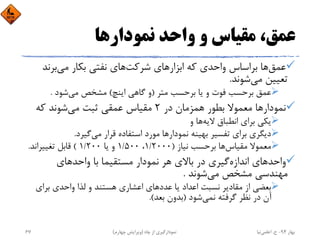 ‫ﻧﻤﻮدارﻫﺎ‬ ‫واﺣﺪ‬ ‫و‬ ‫ﻣﻘﻴﺎس‬ ،‫ﻋﻤﻖ‬
‫ﻋﻤﻖ‬‫ﺷﺮﻛﺖ‬ ‫اﺑﺰارﻫﺎي‬ ‫ﻛﻪ‬ ‫واﺣﺪي‬ ‫ﺑﺮاﺳﺎس‬ ‫ﻫﺎ‬‫ﻣﻲ‬ ‫ﺑﻜﺎر‬ ‫ﻧﻔﺘﻲ‬ ‫ﻫﺎي‬‫ﺑﺮﻧﺪ‬
‫ﻣﻲ‬ ‫ﺗﻌﻴﻴﻦ‬‫ﺷﻮﻧﺪ‬.
‫ﻣﺘﺮ‬ ‫ﺑﺮﺣﺴﺐ‬ ‫ﻳﺎ‬ ‫و‬ ‫ﻓﻮت‬ ‫ﺑﺮﺣﺴﺐ‬ ‫ﻋﻤﻖ‬)‫اﻳﻨﭻ‬ ‫ﮔﺎﻫﻲ‬ ‫و‬(‫ﻣﻲ‬ ‫ﻣﺸﺨﺺ‬‫ﺷﻮد‬.
‫ﻧﻤﻮدار‬‫در‬ ‫ﻫﻤﺰﻣﺎن‬ ‫ﺑﻄﻮر‬ ‫ﻣﻌﻤﻮﻻ‬ ‫ﻫﺎ‬2‫ﻣﻲ‬ ‫ﺛﺒﺖ‬ ‫ﻋﻤﻘﻲ‬ ‫ﻣﻘﻴﺎس‬‫ﻛﻪ‬ ‫ﺷﻮﻧﺪ‬
‫ﻻﻳﻪ‬ ‫اﻧﻄﺒﺎق‬ ‫ﺑﺮاي‬ ‫ﻳﻜﻲ‬‫و‬ ‫ﻫﺎ‬
‫ﻧﻤﻮدار‬ ‫ﺑﻬﻴﻨﻪ‬ ‫ﺗﻔﺴﻴﺮ‬ ‫ﺑﺮاي‬ ‫دﻳﮕﺮي‬‫ﻣﻲ‬ ‫ﻗﺮار‬ ‫اﺳﺘﻔﺎده‬ ‫ﻣﻮرد‬ ‫ﻫﺎ‬‫ﮔﻴﺮد‬.
‫ﻣﻘﻴﺎس‬ ‫ﻣﻌﻤﻮﻻ‬‫ﻧﻴﺎز‬ ‫ﺑﺮﺣﺴﺐ‬ ‫ﻫﺎ‬)1/2000،1/500‫ﻳﺎ‬ ‫و‬1/200(‫ﺗﻐﻴﻴﺮاﻧﺪ‬ ‫ﻗﺎﺑﻞ‬.
‫اﻧﺪازه‬ ‫واﺣﺪﻫﺎي‬‫واﺣﺪﻫﺎي‬ ‫ﺑﺎ‬ ‫ﻣﺴﺘﻘﻴﻤﺎ‬ ‫ﻧﻤﻮدار‬ ‫ﻫﺮ‬ ‫ﺑﺎﻻي‬ ‫در‬ ‫ﮔﻴﺮي‬
‫ﻣﻲ‬ ‫ﻣﺸﺨﺺ‬ ‫ﻣﻬﻨﺪﺳﻲ‬‫ﺷﻮﻧﺪ‬.
‫ﺑﺮاي‬ ‫واﺣﺪي‬ ‫ﻟﺬا‬ ‫و‬ ‫ﻫﺴﺘﻨﺪ‬ ‫اﻋﺸﺎري‬ ‫ﻋﺪدﻫﺎي‬ ‫ﻳﺎ‬ ‫اﻋﺪاد‬ ‫ﻧﺴﺒﺖ‬ ‫ﻣﻘﺎدﻳﺮ‬ ‫از‬ ‫ﺑﻌﻀﻲ‬
‫ﻧﻤﻲ‬ ‫ﮔﺮﻓﺘﻪ‬ ‫ﻧﻈﺮ‬ ‫در‬ ‫آن‬‫ﺷﻮد‬)‫ﺑﻌﺪ‬ ‫ﺑﺪون‬.(
‫ﺑﻬﺎر‬94-‫ح‬.‫اﻋﻠﻤﻲ‬‫ﻧﻴﺎ‬‫ﭼﺎه‬ ‫از‬ ‫ﻧﻤﻮدارﮔﻴﺮي‬)‫ﭼﻬﺎرم‬ ‫وﻳﺮاﻳﺶ‬(67
 