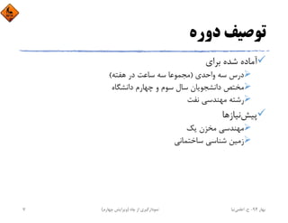 ‫دوره‬ ‫ﺗﻮﺻﻴﻒ‬
‫ﺑﺮاي‬ ‫ﺷﺪه‬ ‫آﻣﺎده‬
‫واﺣﺪي‬ ‫ﺳﻪ‬ ‫درس‬)‫ﻫﻔﺘﻪ‬ ‫در‬ ‫ﺳﺎﻋﺖ‬ ‫ﺳﻪ‬ ‫ﻣﺠﻤﻮﻋﺎ‬(
‫داﻧﺸﮕﺎه‬ ‫ﭼﻬﺎرم‬ ‫و‬ ‫ﺳﻮم‬ ‫ﺳﺎل‬ ‫داﻧﺸﺠﻮﻳﺎن‬ ‫ﻣﺨﺘﺺ‬
‫ﻧﻔﺖ‬ ‫ﻣﻬﻨﺪﺳﻲ‬ ‫رﺷﺘﻪ‬
‫ﭘﻴﺶ‬‫ﻧﻴﺎزﻫﺎ‬
‫ﻳﻚ‬ ‫ﻣﺨﺰن‬ ‫ﻣﻬﻨﺪﺳﻲ‬
‫ﺳﺎﺧﺘﻤﺎﻧﻲ‬ ‫ﺷﻨﺎﺳﻲ‬ ‫زﻣﻴﻦ‬
‫ﺑﻬﺎر‬94-‫ح‬.‫اﻋﻠﻤﻲ‬‫ﻧﻴﺎ‬‫ﭼﺎه‬ ‫از‬ ‫ﻧﻤﻮدارﮔﻴﺮي‬)‫ﭼﻬﺎرم‬ ‫وﻳﺮاﻳﺶ‬(7
 