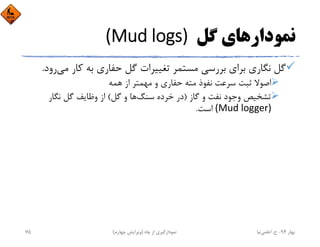 ‫ﮔﻞ‬ ‫ﻧﻤﻮدارﻫﺎي‬(Mud logs) 
‫ﻣﻲ‬ ‫ﻛﺎر‬ ‫ﺑﻪ‬ ‫ﺣﻔﺎري‬ ‫ﮔﻞ‬ ‫ﺗﻐﻴﻴﺮات‬ ‫ﻣﺴﺘﻤﺮ‬ ‫ﺑﺮرﺳﻲ‬ ‫ﺑﺮاي‬ ‫ﻧﮕﺎري‬ ‫ﮔﻞ‬‫رود‬.
‫ﻫﻤﻪ‬ ‫از‬ ‫ﻣﻬﻤﺘﺮ‬ ‫و‬ ‫ﺣﻔﺎري‬ ‫ﻣﺘﻪ‬ ‫ﻧﻔﻮذ‬ ‫ﺳﺮﻋﺖ‬ ‫ﺛﺒﺖ‬ ‫اﺻﻮﻻ‬
‫ﮔﺎز‬ ‫و‬ ‫ﻧﻔﺖ‬ ‫وﺟﻮد‬ ‫ﺗﺸﺨﻴﺺ‬)‫ﺳﻨﮓ‬ ‫ﺧﺮده‬ ‫در‬‫ﮔﻞ‬ ‫و‬ ‫ﻫﺎ‬(‫ﻧﮕﺎر‬ ‫ﮔﻞ‬ ‫وﻇﺎﻳﻒ‬ ‫از‬
(Mud logger)‫اﺳﺖ‬.
‫ﺑﻬﺎر‬94-‫ح‬.‫اﻋﻠﻤﻲ‬‫ﻧﻴﺎ‬‫ﭼﺎه‬ ‫از‬ ‫ﻧﻤﻮدارﮔﻴﺮي‬)‫ﭼﻬﺎرم‬ ‫وﻳﺮاﻳﺶ‬(75
 