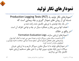 ‫ﺗﻮﻟﻴﺪ‬ ‫ﻧﮕﺎر‬ ‫ﻧﻤﻮدارﻫﺎي‬
،‫ﻳﺎ‬ ‫ﺗﻮﻟﻴﺪ‬ ‫ﻧﮕﺎر‬ ‫ﻧﻤﻮدارﻫﺎي‬Production Logging Tests (PLT)
‫ﻛﻪ‬ ‫اﺳﺖ‬ ‫ﭘﻴﻤﺎﻳﻲ‬ ‫ﭼﺎه‬ ‫و‬ ‫ﮔﻴﺮي‬ ‫ﻧﻤﻮدار‬ ‫ﻫﺎي‬ ‫روش‬ ‫از‬ ‫اي‬ ‫دﺳﺘﻪ‬
‫و‬ ‫ﺷﺪه‬ ‫راﻧﺪه‬ ‫ﺷﺪه‬ ‫ﺗﻜﻤﻴﻞ‬ ‫ﺗﺰرﻳﻘﻲ‬ ‫ﻳﺎ‬ ‫ﺗﻮﻟﻴﺪي‬ ‫ﭼﺎه‬ ‫ﻳﻚ‬ ‫در‬
‫اﺳﺖ‬ ‫آن‬ ‫اﻃﺮاف‬ ‫ﻧﻮاﺣﻲ‬ ‫و‬ ‫ﭼﺎه‬ ‫در‬ ‫ﺳﻴﺎل‬ ‫ﻋﻤﻠﻜﺮد‬ ‫و‬ ‫رﻓﺘﺎر‬ ‫ﺑﺮرﺳﻲ‬ ‫آﻧﻬﺎ‬ ‫ﻫﺪف‬.
‫ﺧﻼف‬ ‫ﺑﺮ‬ ‫واﻗﻊ‬ ‫در‬
،‫ﺳﺎزﻧﺪ‬ ‫ارزﻳﺎﺑﻲ‬ ‫ﻧﻤﻮدارﻫﺎي‬Formation Evaluation Logs
‫ﺑﺘﻮان‬ ‫آﻧﻬﺎ‬ ‫ﻛﻤﻚ‬ ‫ﺑﻪ‬ ‫ﺷﻮد‬ ‫ﻣﻲ‬ ‫ﺳﻌﻲ‬ ‫ﻋﻤﺪﺗﺎ‬ ‫و‬ ‫دارﻧﺪ‬ ‫ﺳﺮوﻛﺎر‬ ‫ﻣﺨﺰن‬ ‫ﺳﻨﮓ‬ ‫ﻗﺴﻤﺖ‬ ‫ﺑﺎ‬ ‫ﻛﻪ‬
‫ﺗﻮ‬ ‫ﻧﺎﺣﻴﻪ‬ ‫ﺿﺨﺎﻣﺖ‬ ،‫دﻳﺪﮔﻲ‬ ‫ﺻﺪﻣﻪ‬ ‫ﺷﻌﺎع‬ ،‫ﺷﺪﮔﻲ‬ ‫اﺷﺒﺎع‬ ،‫ﺗﺨﻠﺨﻞ‬ ‫ﻧﻈﻴﺮ‬ ‫ﭘﺎراﻣﺘﺮﻫﺎﻳﻲ‬‫و‬ ‫ﻟﻴﺪي‬
،‫آورد‬ ‫ﺑﺪﺳﺖ‬ ‫را‬ ‫ﺳﺎزﻧﺪ‬ ‫ﻟﻴﺘﻮﻟﻮژي‬
‫ﺟﺮﻳﺎن‬ ‫ارزﻳﺎﺑﻲ‬ ‫ﺑﻪ‬ ‫و‬ ‫دارﻳﻢ‬ ‫ﺳﺮوﻛﺎر‬ ‫ﻣﺨﺰن‬ ‫ﺳﻴﺎل‬ ‫ﺑﺎ‬ ‫ﻣﺎ‬ ‫ﺗﻮﻟﻴﺪ‬ ‫ﻧﻤﻮدارﻫﺎي‬ ‫در‬
‫ﻣﻐﺰي‬ ‫ﻟﻮﻟﻪ‬ ‫درون‬ ‫ﺳﻴﺎﻻت‬، ‫ارزﻳﺎﺑﻲ‬ ‫ﻣﺴﺘﻘﻴﻢ‬ ‫ﺑﻄﻮر‬ ‫ﺣﺘﻲ‬ ‫ﻳﺎ‬ ‫و‬ ‫ﻟﻮﻟﻪ‬ ‫ﺑﻴﺮون‬‫ﻧﺤﻮه‬
‫ﭘﺮدازﻳﻢ‬ ‫ﻣﻲ‬ ‫ﭼﺎه‬ ‫ﺗﻜﻤﻴﻞ‬.
‫ﺑﻬﺎر‬94-‫ح‬.‫اﻋﻠﻤﻲ‬‫ﻧﻴﺎ‬‫ﭼﺎه‬ ‫از‬ ‫ﻧﻤﻮدارﮔﻴﺮي‬)‫ﭼﻬﺎرم‬ ‫وﻳﺮاﻳﺶ‬(83
 