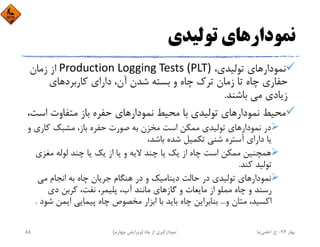 ‫ﺗﻮﻟﻴﺪي‬ ‫ﻧﻤﻮدارﻫﺎي‬
،‫ﺗﻮﻟﻴﺪي‬ ‫ﻧﻤﻮدارﻫﺎي‬Production Logging Tests (PLT)‫زﻣﺎن‬ ‫از‬
‫ﻛﺎرﺑﺮدﻫﺎي‬ ‫داراي‬ ،‫آن‬ ‫ﺷﺪن‬ ‫ﺑﺴﺘﻪ‬ ‫و‬ ‫ﭼﺎه‬ ‫ﺗﺮك‬ ‫زﻣﺎن‬ ‫ﺗﺎ‬ ‫ﭼﺎه‬ ‫ﺣﻔﺎري‬
‫ﺑﺎﺷﻨﺪ‬ ‫ﻣﻲ‬ ‫زﻳﺎدي‬.
‫اﺳ‬ ‫ﻣﺘﻔﺎوت‬ ‫ﺑﺎز‬ ‫ﺣﻔﺮه‬ ‫ﻧﻤﻮدارﻫﺎي‬ ‫ﻣﺤﻴﻂ‬ ‫ﺑﺎ‬ ‫ﺗﻮﻟﻴﺪي‬ ‫ﻧﻤﻮدارﻫﺎي‬ ‫ﻣﺤﻴﻂ‬،‫ﺖ‬
‫ﻛﺎري‬ ‫ﻣﺸﺒﻚ‬ ،‫ﺑﺎز‬ ‫ﺣﻔﺮه‬ ‫ﺻﻮرت‬ ‫ﺑﻪ‬ ‫ﻣﺨﺰن‬ ‫اﺳﺖ‬ ‫ﻣﻤﻜﻦ‬ ‫ﺗﻮﻟﻴﺪي‬ ‫ﻧﻤﻮدارﻫﺎي‬ ‫در‬‫و‬
،‫ﺑﺎﺷﺪ‬ ‫ﺷﺪه‬ ‫ﺗﻜﻤﻴﻞ‬ ‫ﺷﻨﻲ‬ ‫آﺳﺘﺮه‬ ‫داراي‬ ‫ﻳﺎ‬
‫ﻣﻐﺰي‬ ‫ﻟﻮﻟﻪ‬ ‫ﭼﻨﺪ‬ ‫ﻳﺎ‬ ‫ﻳﻚ‬ ‫از‬ ‫ﻳﺎ‬ ‫و‬ ‫ﻻﻳﻪ‬ ‫ﭼﻨﺪ‬ ‫ﻳﺎ‬ ‫ﻳﻚ‬ ‫از‬ ‫ﭼﺎه‬ ‫اﺳﺖ‬ ‫ﻣﻤﻜﻦ‬ ‫ﻫﻤﭽﻨﻴﻦ‬
‫ﻛﻨﺪ‬ ‫ﺗﻮﻟﻴﺪ‬.
‫ﻣﻲ‬ ‫اﻧﺠﺎم‬ ‫ﺑﻪ‬ ‫ﭼﺎه‬ ‫ﺟﺮﻳﺎن‬ ‫ﻫﻨﮕﺎم‬ ‫در‬ ‫و‬ ‫دﻳﻨﺎﻣﻴﻚ‬ ‫ﺣﺎﻟﺖ‬ ‫در‬ ‫ﺗﻮﻟﻴﺪي‬ ‫ﻧﻤﻮدارﻫﺎي‬
‫دي‬ ‫ﻛﺮﺑﻦ‬ ،‫ﻧﻔﺖ‬ ،‫ﭘﻠﻴﻤﺮ‬ ،‫آب‬ ‫ﻣﺎﻧﻨﺪ‬ ‫ﮔﺎزﻫﺎي‬ ‫و‬ ‫ﻣﺎﻳﻌﺎت‬ ‫از‬ ‫ﻣﻤﻠﻮ‬ ‫ﭼﺎه‬ ‫و‬ ‫رﺳﻨﺪ‬
‫و‬ ‫ﻣﺘﺎن‬ ،‫اﻛﺴﻴﺪ‬...‫ﺷ‬ ‫اﻳﻤﻦ‬ ‫ﭘﻴﻤﺎﻳﻲ‬ ‫ﭼﺎه‬ ‫ﻣﺨﺼﻮص‬ ‫اﺑﺰار‬ ‫ﺑﺎ‬ ‫ﺑﺎﻳﺪ‬ ‫ﭼﺎه‬ ‫ﺑﻨﺎﺑﺮاﻳﻦ‬‫ﻮد‬.
‫ﺑﻬﺎر‬94-‫ح‬.‫اﻋﻠﻤﻲ‬‫ﻧﻴﺎ‬‫ﭼﺎه‬ ‫از‬ ‫ﻧﻤﻮدارﮔﻴﺮي‬)‫ﭼﻬﺎرم‬ ‫وﻳﺮاﻳﺶ‬(85
 