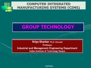COMPUTER INTEGRATED
MANUFACTURING SYSTEMS (CIMS)
Kripa Shanker
Kripa Shanker Ph.D. (Cornell)
Professor
Industrial and Management Engineering Department
Indian Institute of Technology Kanpur
GROUP TECHNOLOGY
1
 