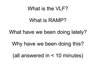 What is the VLF? What is RAMP? What have we been doing lately? Why have we been doing this? (all answered in < 10 minutes) 