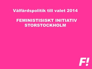Välfärdspolitik till valet 2014
FEMINISTISISKT INITIATIV
STORSTOCKHOLM
 