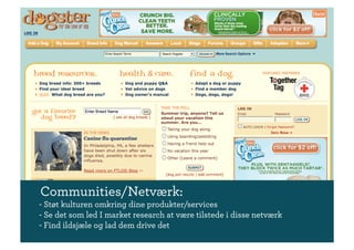 Communities/Netværk:
- Støt kulturen omkring dine produkter/services
- Se det som led I market research at være tilstede i disse netværk
- Find ildsjæle og lad dem drive det
 