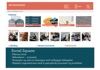 Social Square:
- Februar 2005
- København – 9 ansatte
- Strategier og web 2.0 løsninger med indbygget deltagelse
- Hjælper organisationer med at genopﬁnde processer og produkter
 