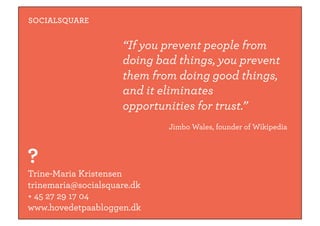 SOCIALSQUARE


                     “If you prevent people from
                     doing bad things, you prevent
                     them from doing good things,
                     and it eliminates
                     opportunities for trust.”
                             Jimbo Wales, founder of Wikipedia



?
Trine-Maria Kristensen
trinemaria@socialsquare.dk
+ 45 27 29 17 04
www.hovedetpaabloggen.dk
 