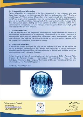 ‫ربا‬‫ۓ‬‫بیقعت‬‫و‬‫ولعمامت‬
‫ویوینریٹس‬‫ارٹنلنشین‬‫رافہ‬
‫سکیلپمک‬‫ازیملان‬
274‫اپاتسکن‬،‫راوڈنپلی‬،‫روڈ‬‫اشپور‬
HR Department
tameer.emag@riphah.edu.pk
Tel: 92 51 5125162-7, Ext-231
UAN: 92 51 111 510 510
For Information & Feedback
2. It was not Properly Described
When deliverables are presented to the top management or your manager, you must
have heard comments from them such as, ‘Why don’t you understand my mind?’ ‘This is not
what I required?’ ‘This is entirely different from what I was thinking?’ ‘Why don’t you get my
mind?’ and so on…. It is because they have not communicated the objective (their thoughts)
properly and you have not asked appropriately. Get a clear picture from the manager or the
top management before starting any work, confirm re-confirm and then confirm. Open
communication between you and your manager or top management can ensure high quality
deliverables within specified timelines.
3. It was not My Duty
If the activities and tasks are not planned according to the proper directions and directives of
the milestone and furthermore it is not properly communicated to the team, it can result in
blame games, low quality and compromised deliverables, rework and increased costs. Right
after defining a clear objective the activities should be properly planned and the tasks should
be assigned accordingly after having a detail meeting.
4. Communication Skills
If you cannot express and make the other person understand of what you are saying, you
cannot accomplish success in your life. Without realizing the fact of communication many
professionals offend others without having any intention of doing it. Your gestures, words and
expressions can really make your life easier.
Others reasons for lack of communication can be Interpersonal Skills, Personal Value
System & Personal Image, Technological Understanding, Trust on the
individual, Generation Gap, Jargons, There's data and there's information and there is no
clear direction, Feedback and Suggestions
Written By: Junaid Asrar Khan
 