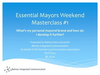 Essential Mayors Weekend
Masterclass #1
What’s my personal mayoral brand and how do
I develop it further?
Presented by Belinda MacLeod-Smith
Belmac Integrated Communication
On behalf of the Victorian Local Governance Association
#IJOT2014
@_VLGA

 