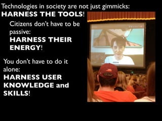 Technologies in society are not just gimmicks:
HARNESS THE TOOLS!
Citizens don’t have to be
passive:
HARNESS THEIR
ENERGY!
You don’t have to do it
alone:
HARNESS USER
KNOWLEDGE and
SKILLS!
 