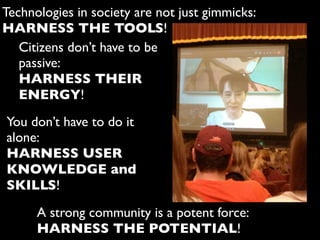 A strong community is a potent force:
HARNESS THE POTENTIAL!
Technologies in society are not just gimmicks:
HARNESS THE TOOLS!
Citizens don’t have to be
passive:
HARNESS THEIR
ENERGY!
You don’t have to do it
alone:
HARNESS USER
KNOWLEDGE and
SKILLS!
 
