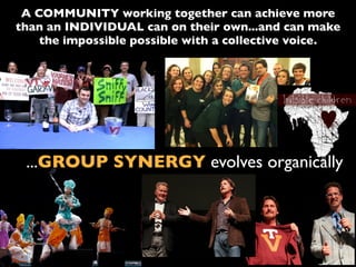 A COMMUNITY working together can achieve more
than an INDIVIDUAL can on their own...and can make
the impossible possible with a collective voice.
...GROUP SYNERGY evolves organically
 