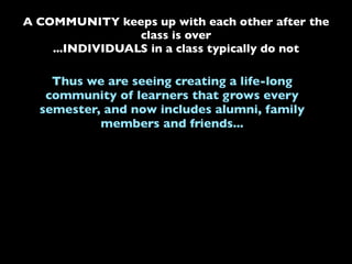 A COMMUNITY keeps up with each other after the
class is over
...INDIVIDUALS in a class typically do not
Thus we are seeing creating a life-long
community of learners that grows every
semester, and now includes alumni, family
members and friends...
 