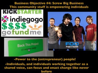 Business Objective #4: Screw Big Business
This community stuff is empowering individuals
-Power to the (entrepreneur) people!
-Individuals, and individuals working together as a
shared voice, can focus and enact change like never
before
 