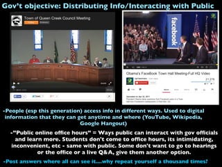 Gov’t objective: Distributing Info/Interacting with Public
-”Public online ofﬁce hours” = Ways public can interact with gov ofﬁcials
and learn more. Students don't come to ofﬁce hours, its intimidating,
inconvenient, etc - same with public. Some don't want to go to hearings
or the ofﬁce or a live Q&A, give them another option.
-Post answers where all can see it....why repeat yourself a thousand times?
-People (esp this generation) access info in different ways. Used to digital
information that they can get anytime and where (YouTube, Wikipedia,
Google Hangout)
 