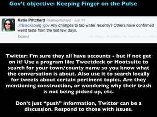 Gov’t objective: Keeping Finger on the Pulse
Twitter: I'm sure they all have accounts - but if not get
on it! Use a program like Tweetdeck or Hootsuite to
search for your town/county name so you know what
the conversation is about. Also use it to search locally
for tweets about certain pertinent topics. Are they
mentioning construction, or wondering why their trash
is not being picked up, etc.
Don’t just “push” information, Twitter can be a
discussion. Respond to those with issues.
 