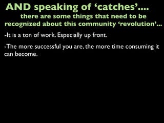 -It is a ton of work. Especially up front.
AND speaking of ‘catches’....
-The more successful you are, the more time consuming it
can become.
there are some things that need to be
recognized about this community ‘revolution’...
 
