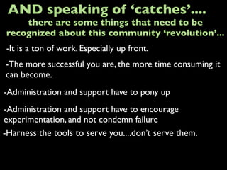 -It is a ton of work. Especially up front.
AND speaking of ‘catches’....
-The more successful you are, the more time consuming it
can become.
-Administration and support have to pony up
there are some things that need to be
recognized about this community ‘revolution’...
-Administration and support have to encourage
experimentation, and not condemn failure
-Harness the tools to serve you....don’t serve them.
 