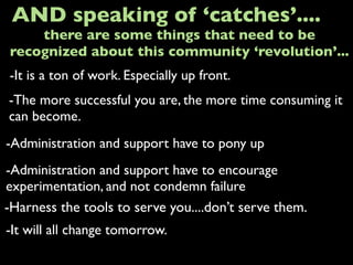 -It is a ton of work. Especially up front.
AND speaking of ‘catches’....
-The more successful you are, the more time consuming it
can become.
-Administration and support have to pony up
-It will all change tomorrow.
there are some things that need to be
recognized about this community ‘revolution’...
-Administration and support have to encourage
experimentation, and not condemn failure
-Harness the tools to serve you....don’t serve them.
 