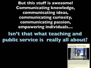 But this stuff is awesome!
Communicating knowledge,
communicating ideas,
communicating curiosity,
communicating passion,
empowering individuals....
Isn’t that what teaching and
public service is really all about?
 